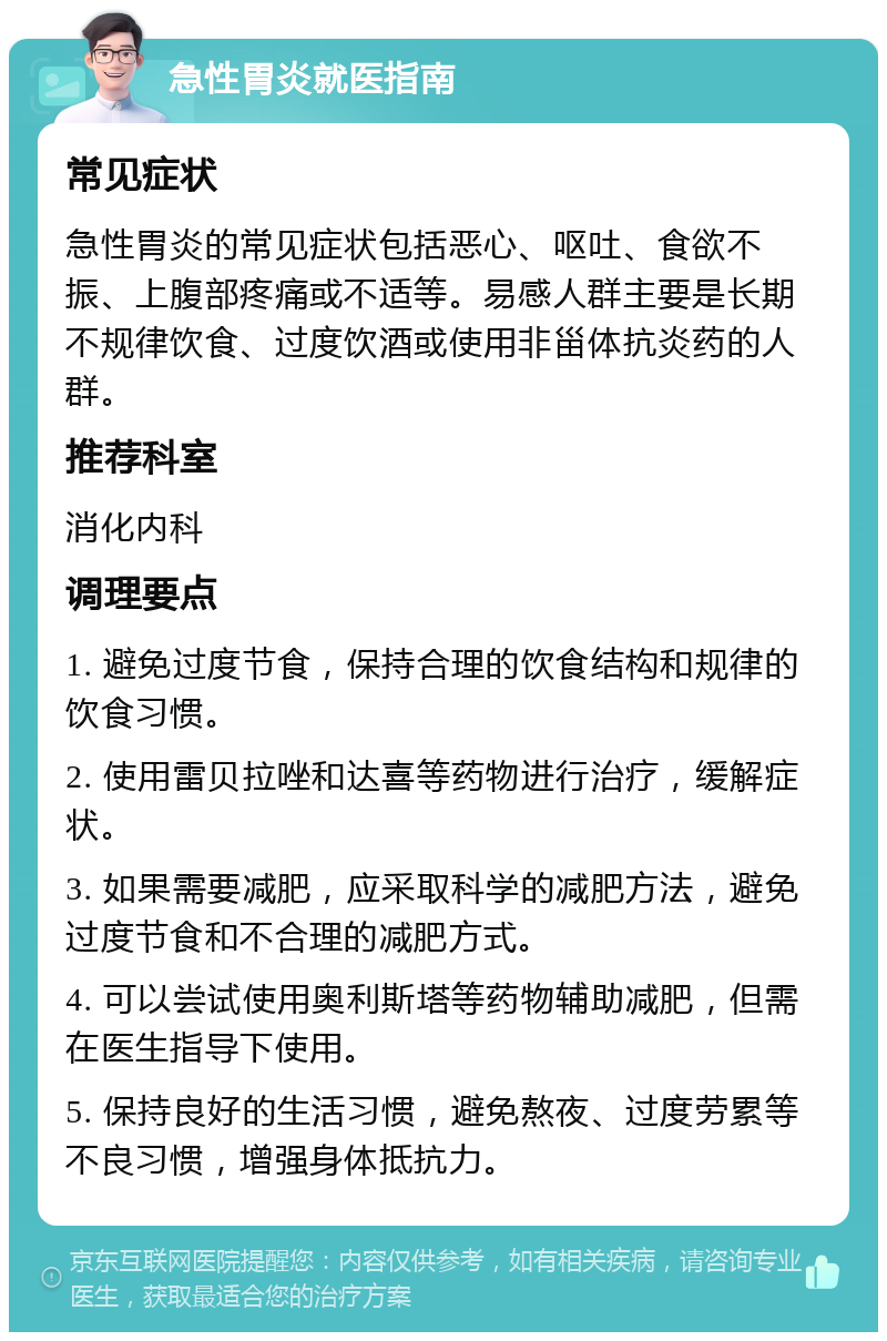 急性胃炎就医指南 常见症状 急性胃炎的常见症状包括恶心、呕吐、食欲不振、上腹部疼痛或不适等。易感人群主要是长期不规律饮食、过度饮酒或使用非甾体抗炎药的人群。 推荐科室 消化内科 调理要点 1. 避免过度节食，保持合理的饮食结构和规律的饮食习惯。 2. 使用雷贝拉唑和达喜等药物进行治疗，缓解症状。 3. 如果需要减肥，应采取科学的减肥方法，避免过度节食和不合理的减肥方式。 4. 可以尝试使用奥利斯塔等药物辅助减肥，但需在医生指导下使用。 5. 保持良好的生活习惯，避免熬夜、过度劳累等不良习惯，增强身体抵抗力。