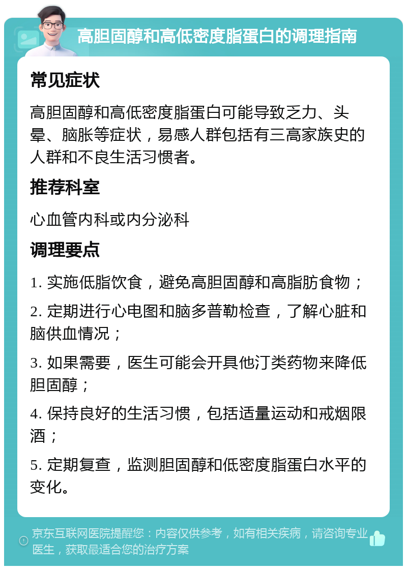 高胆固醇和高低密度脂蛋白的调理指南 常见症状 高胆固醇和高低密度脂蛋白可能导致乏力、头晕、脑胀等症状，易感人群包括有三高家族史的人群和不良生活习惯者。 推荐科室 心血管内科或内分泌科 调理要点 1. 实施低脂饮食，避免高胆固醇和高脂肪食物； 2. 定期进行心电图和脑多普勒检查，了解心脏和脑供血情况； 3. 如果需要，医生可能会开具他汀类药物来降低胆固醇； 4. 保持良好的生活习惯，包括适量运动和戒烟限酒； 5. 定期复查，监测胆固醇和低密度脂蛋白水平的变化。