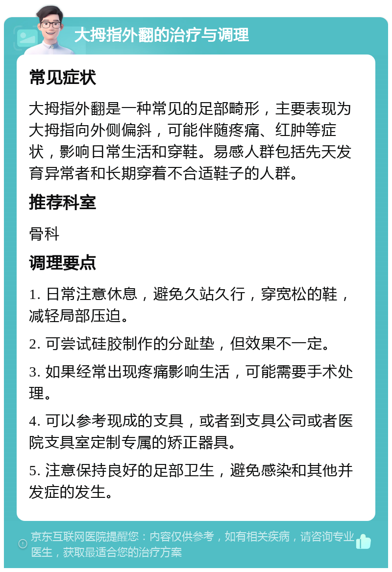 大拇指外翻的治疗与调理 常见症状 大拇指外翻是一种常见的足部畸形，主要表现为大拇指向外侧偏斜，可能伴随疼痛、红肿等症状，影响日常生活和穿鞋。易感人群包括先天发育异常者和长期穿着不合适鞋子的人群。 推荐科室 骨科 调理要点 1. 日常注意休息，避免久站久行，穿宽松的鞋，减轻局部压迫。 2. 可尝试硅胶制作的分趾垫，但效果不一定。 3. 如果经常出现疼痛影响生活，可能需要手术处理。 4. 可以参考现成的支具，或者到支具公司或者医院支具室定制专属的矫正器具。 5. 注意保持良好的足部卫生，避免感染和其他并发症的发生。