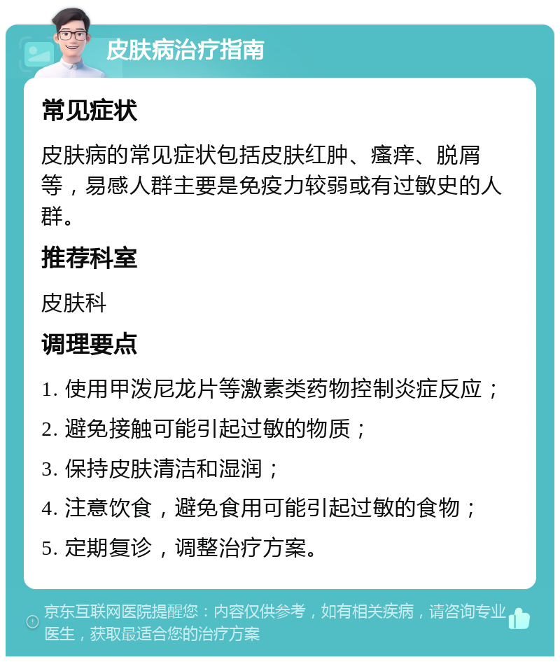 皮肤病治疗指南 常见症状 皮肤病的常见症状包括皮肤红肿、瘙痒、脱屑等，易感人群主要是免疫力较弱或有过敏史的人群。 推荐科室 皮肤科 调理要点 1. 使用甲泼尼龙片等激素类药物控制炎症反应； 2. 避免接触可能引起过敏的物质； 3. 保持皮肤清洁和湿润； 4. 注意饮食，避免食用可能引起过敏的食物； 5. 定期复诊，调整治疗方案。