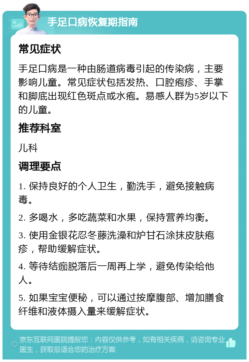 手足口病恢复期指南 常见症状 手足口病是一种由肠道病毒引起的传染病，主要影响儿童。常见症状包括发热、口腔疱疹、手掌和脚底出现红色斑点或水疱。易感人群为5岁以下的儿童。 推荐科室 儿科 调理要点 1. 保持良好的个人卫生，勤洗手，避免接触病毒。 2. 多喝水，多吃蔬菜和水果，保持营养均衡。 3. 使用金银花忍冬藤洗澡和炉甘石涂抹皮肤疱疹，帮助缓解症状。 4. 等待结痂脱落后一周再上学，避免传染给他人。 5. 如果宝宝便秘，可以通过按摩腹部、增加膳食纤维和液体摄入量来缓解症状。