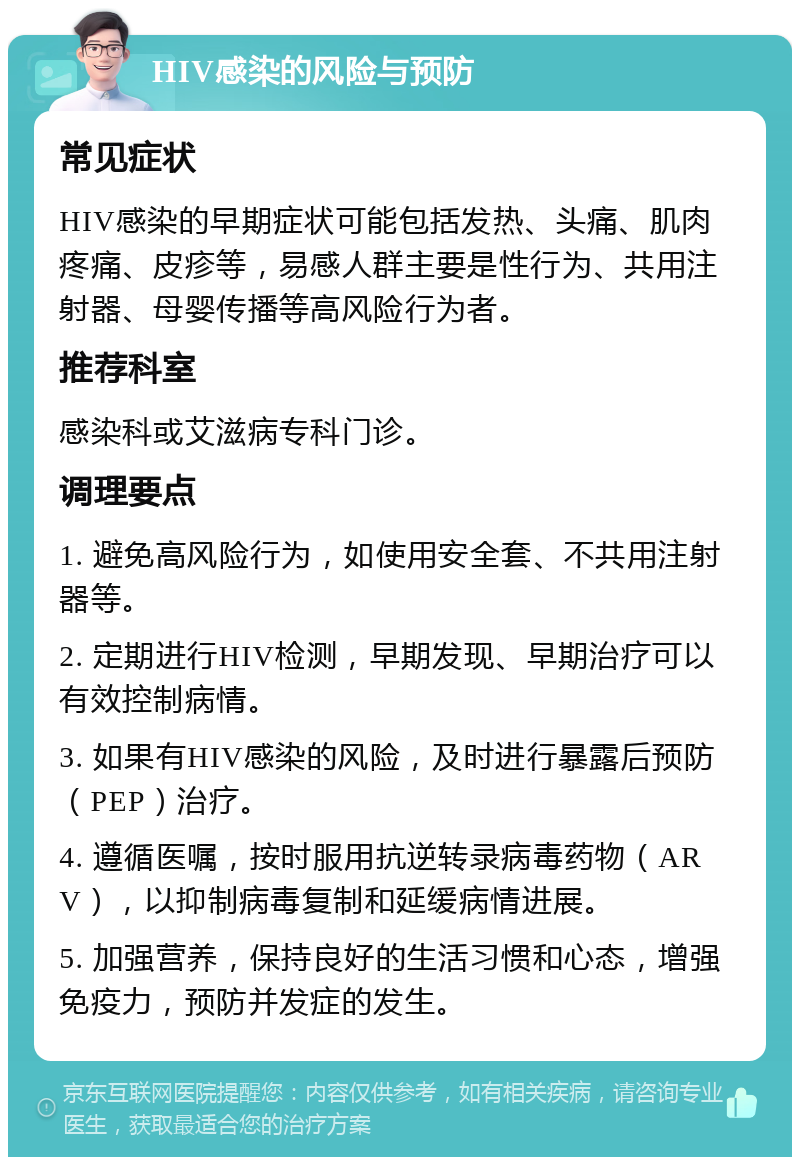 HIV感染的风险与预防 常见症状 HIV感染的早期症状可能包括发热、头痛、肌肉疼痛、皮疹等，易感人群主要是性行为、共用注射器、母婴传播等高风险行为者。 推荐科室 感染科或艾滋病专科门诊。 调理要点 1. 避免高风险行为，如使用安全套、不共用注射器等。 2. 定期进行HIV检测，早期发现、早期治疗可以有效控制病情。 3. 如果有HIV感染的风险，及时进行暴露后预防（PEP）治疗。 4. 遵循医嘱，按时服用抗逆转录病毒药物（ARV），以抑制病毒复制和延缓病情进展。 5. 加强营养，保持良好的生活习惯和心态，增强免疫力，预防并发症的发生。