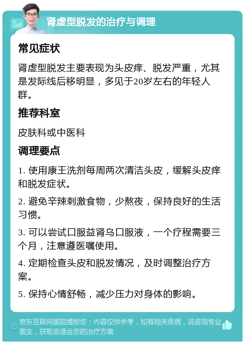 肾虚型脱发的治疗与调理 常见症状 肾虚型脱发主要表现为头皮痒、脱发严重，尤其是发际线后移明显，多见于20岁左右的年轻人群。 推荐科室 皮肤科或中医科 调理要点 1. 使用康王洗剂每周两次清洁头皮，缓解头皮痒和脱发症状。 2. 避免辛辣刺激食物，少熬夜，保持良好的生活习惯。 3. 可以尝试口服益肾乌口服液，一个疗程需要三个月，注意遵医嘱使用。 4. 定期检查头皮和脱发情况，及时调整治疗方案。 5. 保持心情舒畅，减少压力对身体的影响。