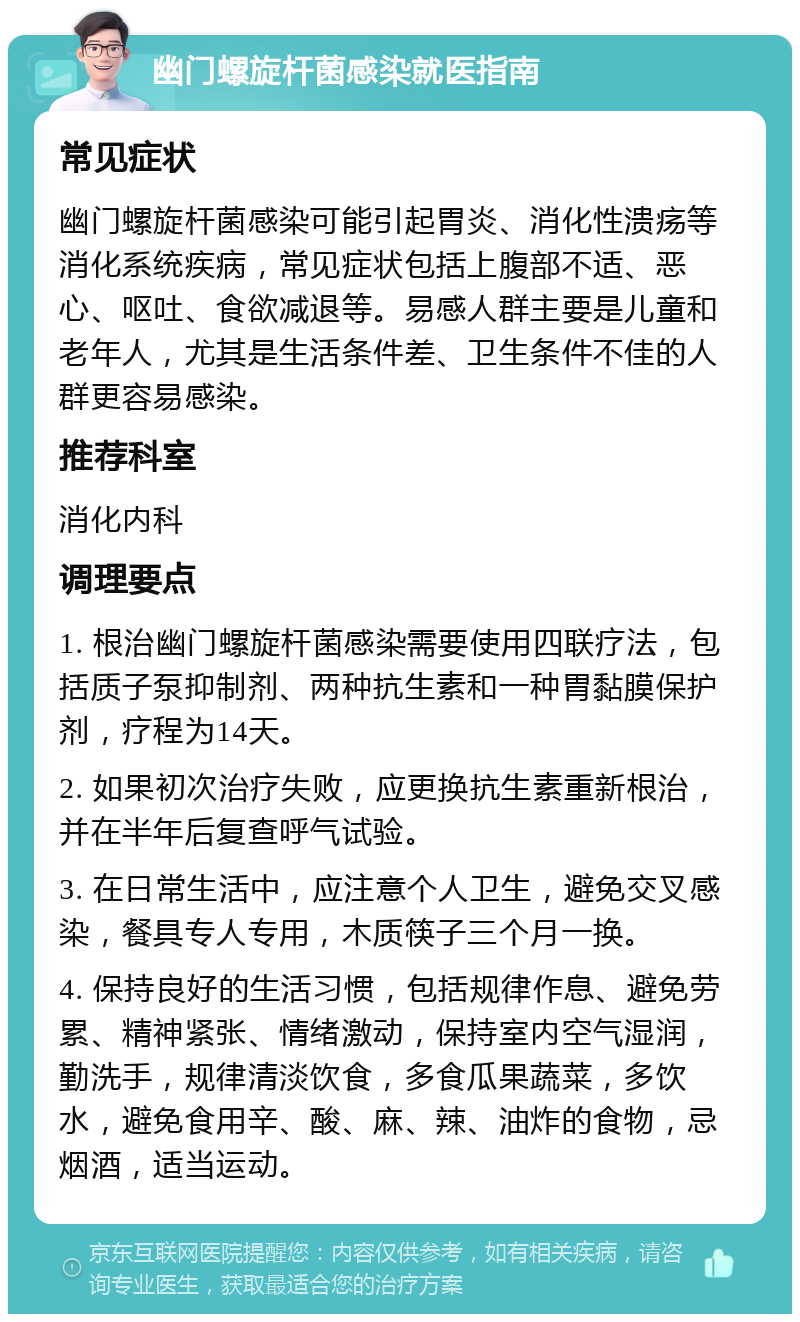 幽门螺旋杆菌感染就医指南 常见症状 幽门螺旋杆菌感染可能引起胃炎、消化性溃疡等消化系统疾病，常见症状包括上腹部不适、恶心、呕吐、食欲减退等。易感人群主要是儿童和老年人，尤其是生活条件差、卫生条件不佳的人群更容易感染。 推荐科室 消化内科 调理要点 1. 根治幽门螺旋杆菌感染需要使用四联疗法，包括质子泵抑制剂、两种抗生素和一种胃黏膜保护剂，疗程为14天。 2. 如果初次治疗失败，应更换抗生素重新根治，并在半年后复查呼气试验。 3. 在日常生活中，应注意个人卫生，避免交叉感染，餐具专人专用，木质筷子三个月一换。 4. 保持良好的生活习惯，包括规律作息、避免劳累、精神紧张、情绪激动，保持室内空气湿润，勤洗手，规律清淡饮食，多食瓜果蔬菜，多饮水，避免食用辛、酸、麻、辣、油炸的食物，忌烟酒，适当运动。