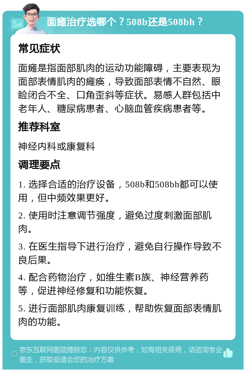 面瘫治疗选哪个？508b还是508bh？ 常见症状 面瘫是指面部肌肉的运动功能障碍，主要表现为面部表情肌肉的瘫痪，导致面部表情不自然、眼睑闭合不全、口角歪斜等症状。易感人群包括中老年人、糖尿病患者、心脑血管疾病患者等。 推荐科室 神经内科或康复科 调理要点 1. 选择合适的治疗设备，508b和508bh都可以使用，但中频效果更好。 2. 使用时注意调节强度，避免过度刺激面部肌肉。 3. 在医生指导下进行治疗，避免自行操作导致不良后果。 4. 配合药物治疗，如维生素B族、神经营养药等，促进神经修复和功能恢复。 5. 进行面部肌肉康复训练，帮助恢复面部表情肌肉的功能。