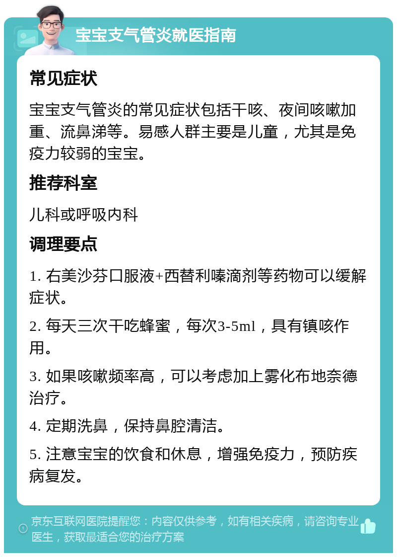 宝宝支气管炎就医指南 常见症状 宝宝支气管炎的常见症状包括干咳、夜间咳嗽加重、流鼻涕等。易感人群主要是儿童，尤其是免疫力较弱的宝宝。 推荐科室 儿科或呼吸内科 调理要点 1. 右美沙芬口服液+西替利嗪滴剂等药物可以缓解症状。 2. 每天三次干吃蜂蜜，每次3-5ml，具有镇咳作用。 3. 如果咳嗽频率高，可以考虑加上雾化布地奈德治疗。 4. 定期洗鼻，保持鼻腔清洁。 5. 注意宝宝的饮食和休息，增强免疫力，预防疾病复发。