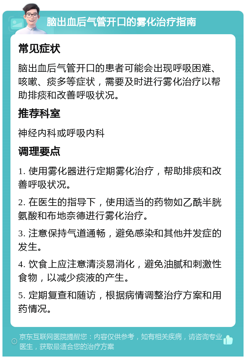 脑出血后气管开口的雾化治疗指南 常见症状 脑出血后气管开口的患者可能会出现呼吸困难、咳嗽、痰多等症状，需要及时进行雾化治疗以帮助排痰和改善呼吸状况。 推荐科室 神经内科或呼吸内科 调理要点 1. 使用雾化器进行定期雾化治疗，帮助排痰和改善呼吸状况。 2. 在医生的指导下，使用适当的药物如乙酰半胱氨酸和布地奈德进行雾化治疗。 3. 注意保持气道通畅，避免感染和其他并发症的发生。 4. 饮食上应注意清淡易消化，避免油腻和刺激性食物，以减少痰液的产生。 5. 定期复查和随访，根据病情调整治疗方案和用药情况。