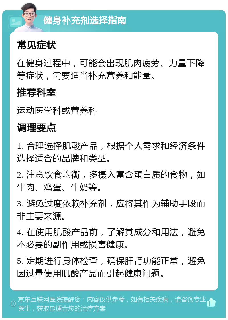 健身补充剂选择指南 常见症状 在健身过程中，可能会出现肌肉疲劳、力量下降等症状，需要适当补充营养和能量。 推荐科室 运动医学科或营养科 调理要点 1. 合理选择肌酸产品，根据个人需求和经济条件选择适合的品牌和类型。 2. 注意饮食均衡，多摄入富含蛋白质的食物，如牛肉、鸡蛋、牛奶等。 3. 避免过度依赖补充剂，应将其作为辅助手段而非主要来源。 4. 在使用肌酸产品前，了解其成分和用法，避免不必要的副作用或损害健康。 5. 定期进行身体检查，确保肝肾功能正常，避免因过量使用肌酸产品而引起健康问题。