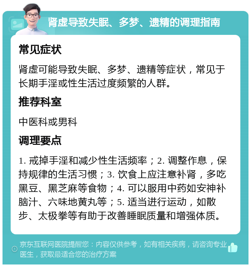 肾虚导致失眠、多梦、遗精的调理指南 常见症状 肾虚可能导致失眠、多梦、遗精等症状，常见于长期手淫或性生活过度频繁的人群。 推荐科室 中医科或男科 调理要点 1. 戒掉手淫和减少性生活频率；2. 调整作息，保持规律的生活习惯；3. 饮食上应注意补肾，多吃黑豆、黑芝麻等食物；4. 可以服用中药如安神补脑汁、六味地黄丸等；5. 适当进行运动，如散步、太极拳等有助于改善睡眠质量和增强体质。