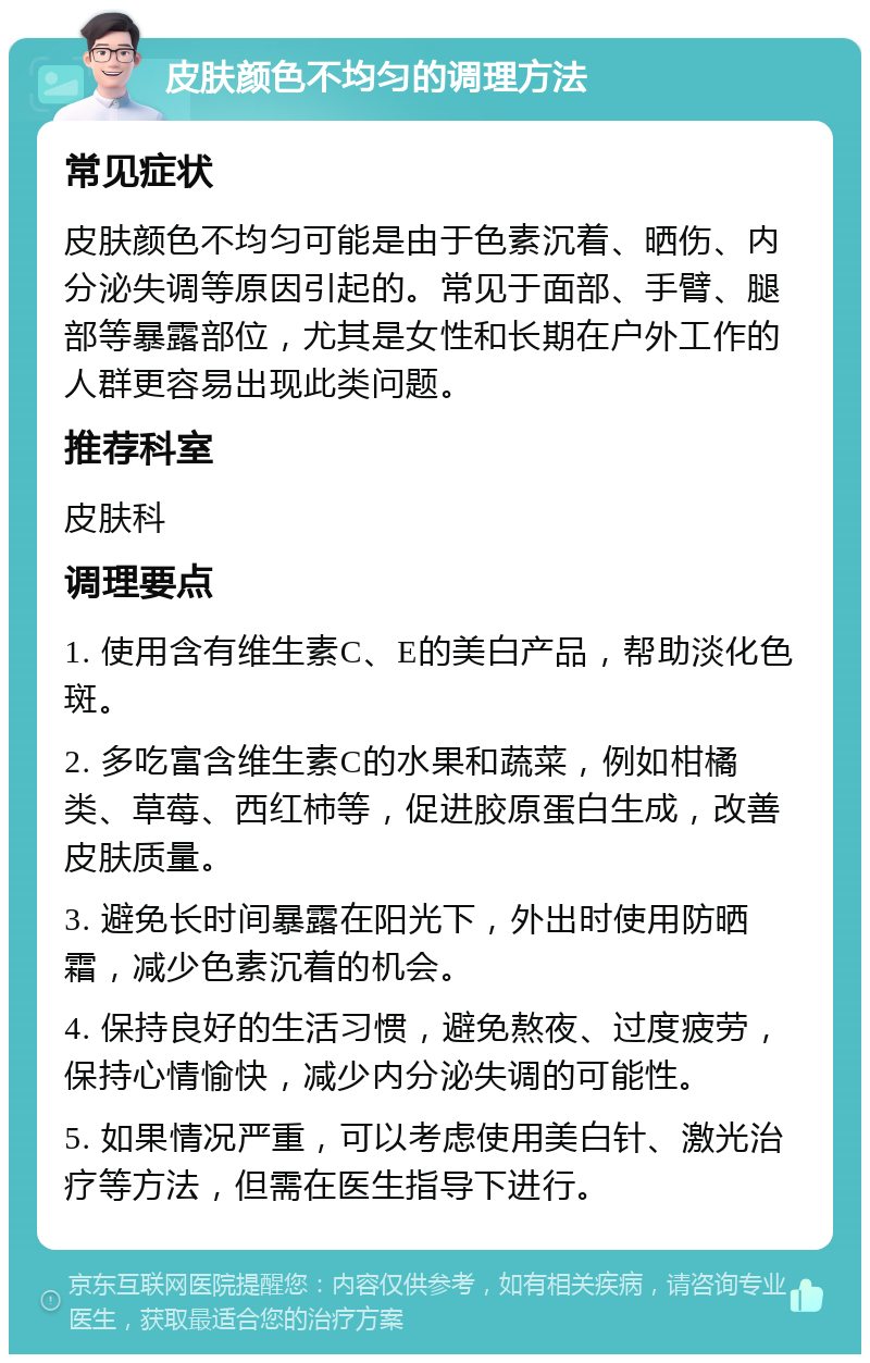 皮肤颜色不均匀的调理方法 常见症状 皮肤颜色不均匀可能是由于色素沉着、晒伤、内分泌失调等原因引起的。常见于面部、手臂、腿部等暴露部位，尤其是女性和长期在户外工作的人群更容易出现此类问题。 推荐科室 皮肤科 调理要点 1. 使用含有维生素C、E的美白产品，帮助淡化色斑。 2. 多吃富含维生素C的水果和蔬菜，例如柑橘类、草莓、西红柿等，促进胶原蛋白生成，改善皮肤质量。 3. 避免长时间暴露在阳光下，外出时使用防晒霜，减少色素沉着的机会。 4. 保持良好的生活习惯，避免熬夜、过度疲劳，保持心情愉快，减少内分泌失调的可能性。 5. 如果情况严重，可以考虑使用美白针、激光治疗等方法，但需在医生指导下进行。