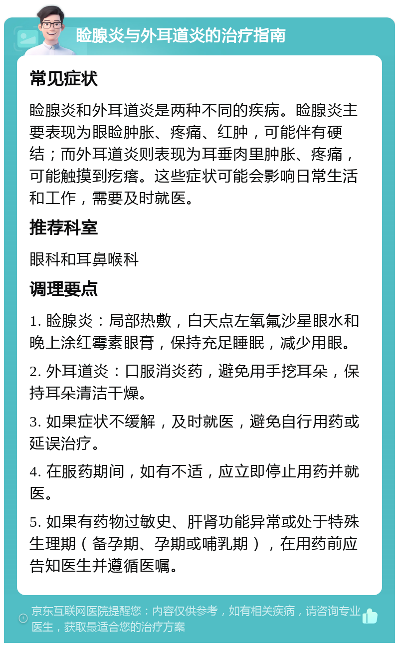 睑腺炎与外耳道炎的治疗指南 常见症状 睑腺炎和外耳道炎是两种不同的疾病。睑腺炎主要表现为眼睑肿胀、疼痛、红肿，可能伴有硬结；而外耳道炎则表现为耳垂肉里肿胀、疼痛，可能触摸到疙瘩。这些症状可能会影响日常生活和工作，需要及时就医。 推荐科室 眼科和耳鼻喉科 调理要点 1. 睑腺炎：局部热敷，白天点左氧氟沙星眼水和晚上涂红霉素眼膏，保持充足睡眠，减少用眼。 2. 外耳道炎：口服消炎药，避免用手挖耳朵，保持耳朵清洁干燥。 3. 如果症状不缓解，及时就医，避免自行用药或延误治疗。 4. 在服药期间，如有不适，应立即停止用药并就医。 5. 如果有药物过敏史、肝肾功能异常或处于特殊生理期（备孕期、孕期或哺乳期），在用药前应告知医生并遵循医嘱。