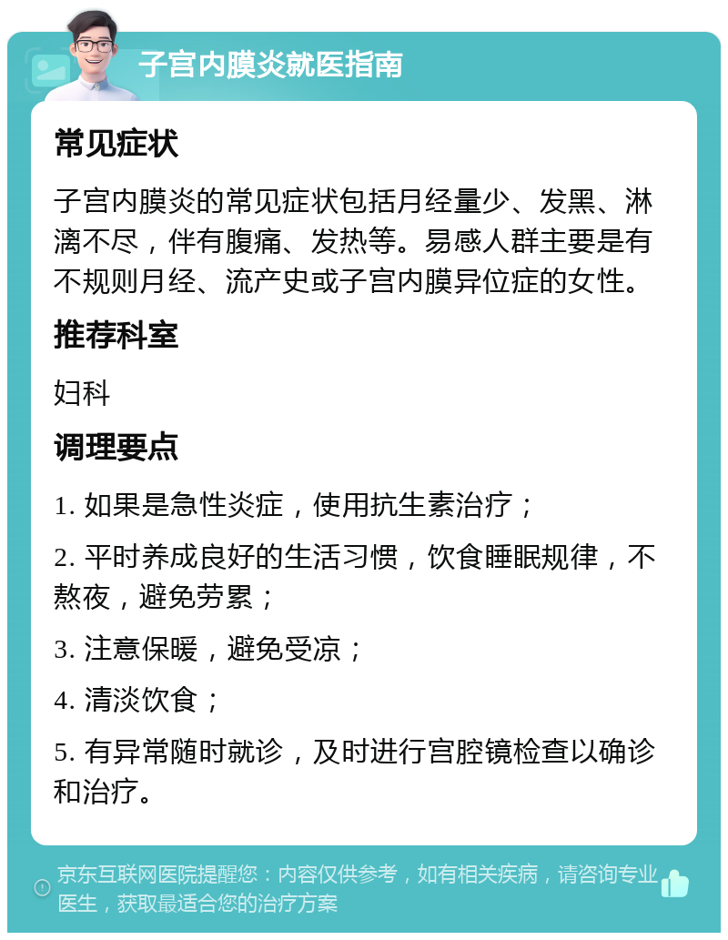 子宫内膜炎就医指南 常见症状 子宫内膜炎的常见症状包括月经量少、发黑、淋漓不尽，伴有腹痛、发热等。易感人群主要是有不规则月经、流产史或子宫内膜异位症的女性。 推荐科室 妇科 调理要点 1. 如果是急性炎症，使用抗生素治疗； 2. 平时养成良好的生活习惯，饮食睡眠规律，不熬夜，避免劳累； 3. 注意保暖，避免受凉； 4. 清淡饮食； 5. 有异常随时就诊，及时进行宫腔镜检查以确诊和治疗。