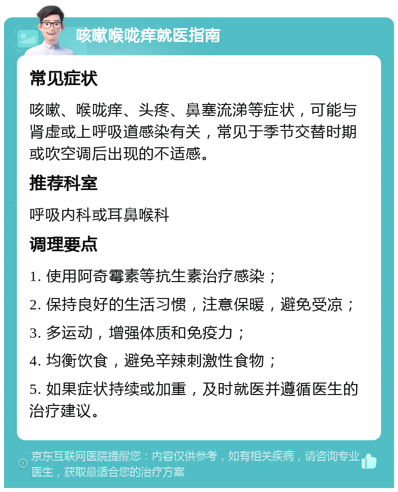 咳嗽喉咙痒就医指南 常见症状 咳嗽、喉咙痒、头疼、鼻塞流涕等症状，可能与肾虚或上呼吸道感染有关，常见于季节交替时期或吹空调后出现的不适感。 推荐科室 呼吸内科或耳鼻喉科 调理要点 1. 使用阿奇霉素等抗生素治疗感染； 2. 保持良好的生活习惯，注意保暖，避免受凉； 3. 多运动，增强体质和免疫力； 4. 均衡饮食，避免辛辣刺激性食物； 5. 如果症状持续或加重，及时就医并遵循医生的治疗建议。