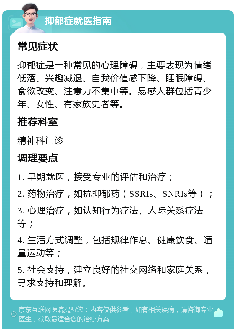 抑郁症就医指南 常见症状 抑郁症是一种常见的心理障碍，主要表现为情绪低落、兴趣减退、自我价值感下降、睡眠障碍、食欲改变、注意力不集中等。易感人群包括青少年、女性、有家族史者等。 推荐科室 精神科门诊 调理要点 1. 早期就医，接受专业的评估和治疗； 2. 药物治疗，如抗抑郁药（SSRIs、SNRIs等）； 3. 心理治疗，如认知行为疗法、人际关系疗法等； 4. 生活方式调整，包括规律作息、健康饮食、适量运动等； 5. 社会支持，建立良好的社交网络和家庭关系，寻求支持和理解。