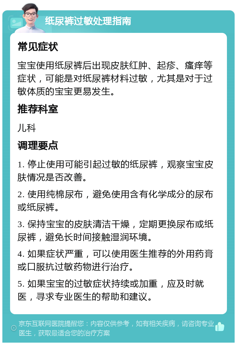 纸尿裤过敏处理指南 常见症状 宝宝使用纸尿裤后出现皮肤红肿、起疹、瘙痒等症状，可能是对纸尿裤材料过敏，尤其是对于过敏体质的宝宝更易发生。 推荐科室 儿科 调理要点 1. 停止使用可能引起过敏的纸尿裤，观察宝宝皮肤情况是否改善。 2. 使用纯棉尿布，避免使用含有化学成分的尿布或纸尿裤。 3. 保持宝宝的皮肤清洁干燥，定期更换尿布或纸尿裤，避免长时间接触湿润环境。 4. 如果症状严重，可以使用医生推荐的外用药膏或口服抗过敏药物进行治疗。 5. 如果宝宝的过敏症状持续或加重，应及时就医，寻求专业医生的帮助和建议。