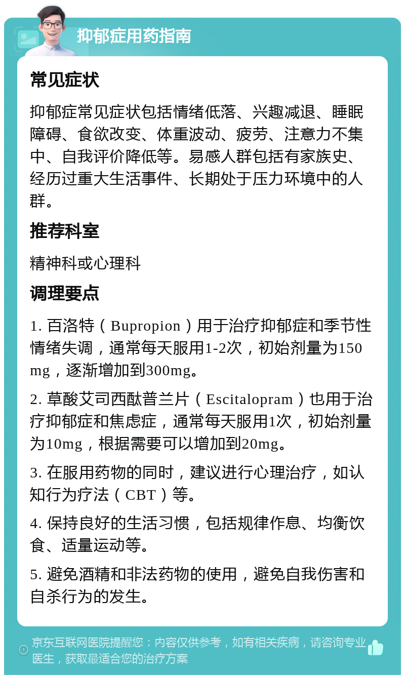 抑郁症用药指南 常见症状 抑郁症常见症状包括情绪低落、兴趣减退、睡眠障碍、食欲改变、体重波动、疲劳、注意力不集中、自我评价降低等。易感人群包括有家族史、经历过重大生活事件、长期处于压力环境中的人群。 推荐科室 精神科或心理科 调理要点 1. 百洛特（Bupropion）用于治疗抑郁症和季节性情绪失调，通常每天服用1-2次，初始剂量为150mg，逐渐增加到300mg。 2. 草酸艾司西酞普兰片（Escitalopram）也用于治疗抑郁症和焦虑症，通常每天服用1次，初始剂量为10mg，根据需要可以增加到20mg。 3. 在服用药物的同时，建议进行心理治疗，如认知行为疗法（CBT）等。 4. 保持良好的生活习惯，包括规律作息、均衡饮食、适量运动等。 5. 避免酒精和非法药物的使用，避免自我伤害和自杀行为的发生。