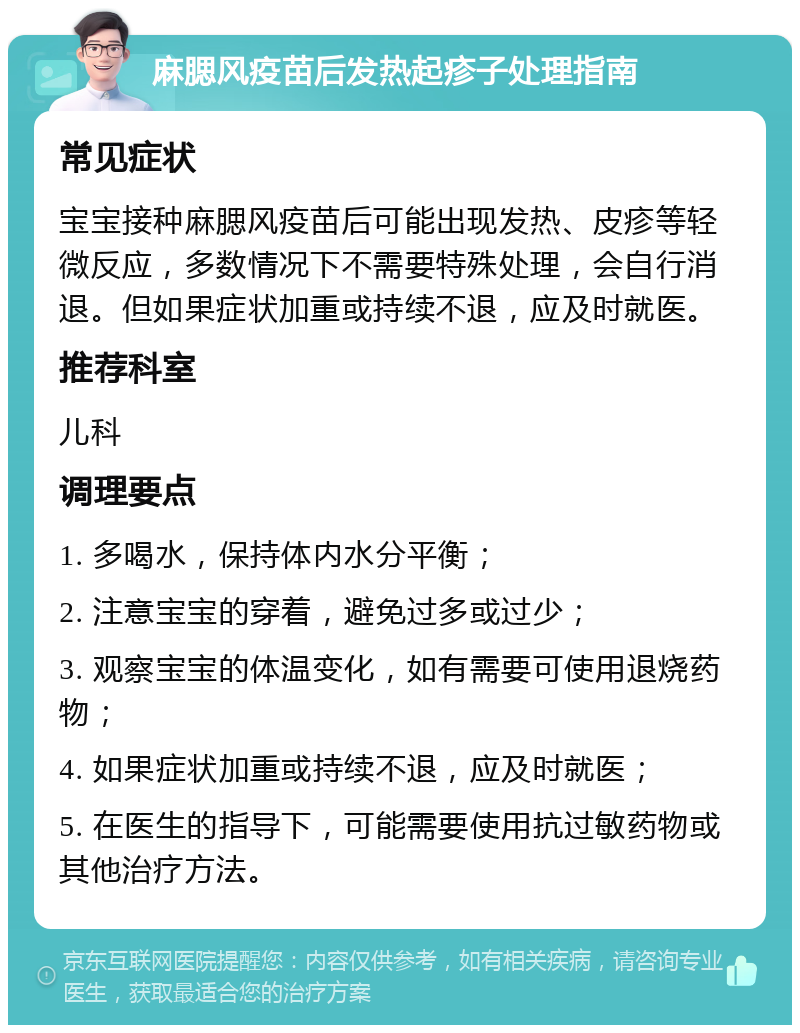 麻腮风疫苗后发热起疹子处理指南 常见症状 宝宝接种麻腮风疫苗后可能出现发热、皮疹等轻微反应，多数情况下不需要特殊处理，会自行消退。但如果症状加重或持续不退，应及时就医。 推荐科室 儿科 调理要点 1. 多喝水，保持体内水分平衡； 2. 注意宝宝的穿着，避免过多或过少； 3. 观察宝宝的体温变化，如有需要可使用退烧药物； 4. 如果症状加重或持续不退，应及时就医； 5. 在医生的指导下，可能需要使用抗过敏药物或其他治疗方法。