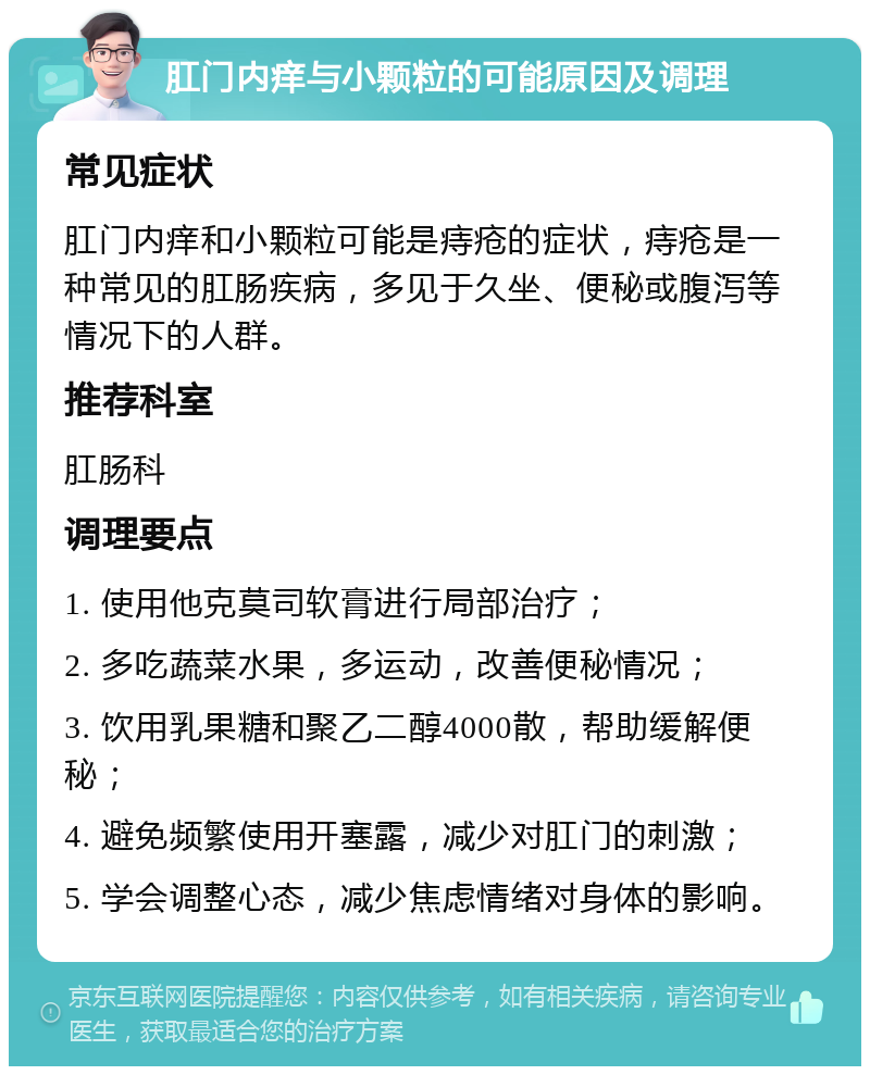 肛门内痒与小颗粒的可能原因及调理 常见症状 肛门内痒和小颗粒可能是痔疮的症状，痔疮是一种常见的肛肠疾病，多见于久坐、便秘或腹泻等情况下的人群。 推荐科室 肛肠科 调理要点 1. 使用他克莫司软膏进行局部治疗； 2. 多吃蔬菜水果，多运动，改善便秘情况； 3. 饮用乳果糖和聚乙二醇4000散，帮助缓解便秘； 4. 避免频繁使用开塞露，减少对肛门的刺激； 5. 学会调整心态，减少焦虑情绪对身体的影响。