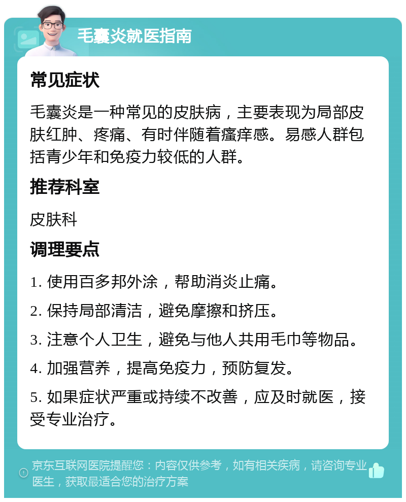 毛囊炎就医指南 常见症状 毛囊炎是一种常见的皮肤病，主要表现为局部皮肤红肿、疼痛、有时伴随着瘙痒感。易感人群包括青少年和免疫力较低的人群。 推荐科室 皮肤科 调理要点 1. 使用百多邦外涂，帮助消炎止痛。 2. 保持局部清洁，避免摩擦和挤压。 3. 注意个人卫生，避免与他人共用毛巾等物品。 4. 加强营养，提高免疫力，预防复发。 5. 如果症状严重或持续不改善，应及时就医，接受专业治疗。