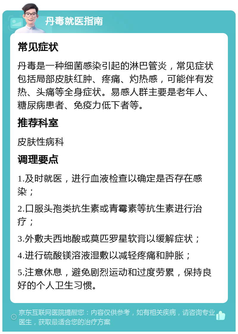 丹毒就医指南 常见症状 丹毒是一种细菌感染引起的淋巴管炎，常见症状包括局部皮肤红肿、疼痛、灼热感，可能伴有发热、头痛等全身症状。易感人群主要是老年人、糖尿病患者、免疫力低下者等。 推荐科室 皮肤性病科 调理要点 1.及时就医，进行血液检查以确定是否存在感染； 2.口服头孢类抗生素或青霉素等抗生素进行治疗； 3.外敷夫西地酸或莫匹罗星软膏以缓解症状； 4.进行硫酸镁溶液湿敷以减轻疼痛和肿胀； 5.注意休息，避免剧烈运动和过度劳累，保持良好的个人卫生习惯。