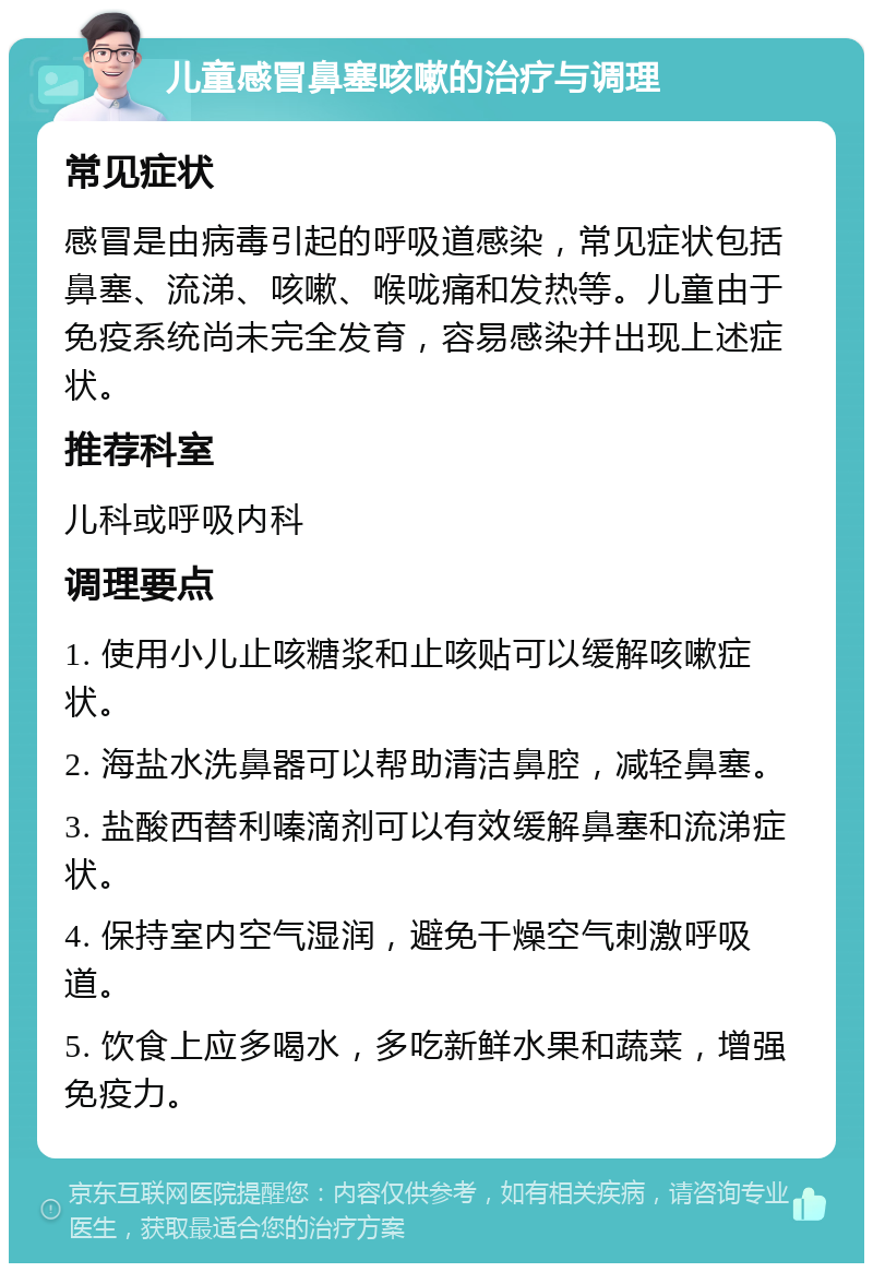 儿童感冒鼻塞咳嗽的治疗与调理 常见症状 感冒是由病毒引起的呼吸道感染，常见症状包括鼻塞、流涕、咳嗽、喉咙痛和发热等。儿童由于免疫系统尚未完全发育，容易感染并出现上述症状。 推荐科室 儿科或呼吸内科 调理要点 1. 使用小儿止咳糖浆和止咳贴可以缓解咳嗽症状。 2. 海盐水洗鼻器可以帮助清洁鼻腔，减轻鼻塞。 3. 盐酸西替利嗪滴剂可以有效缓解鼻塞和流涕症状。 4. 保持室内空气湿润，避免干燥空气刺激呼吸道。 5. 饮食上应多喝水，多吃新鲜水果和蔬菜，增强免疫力。