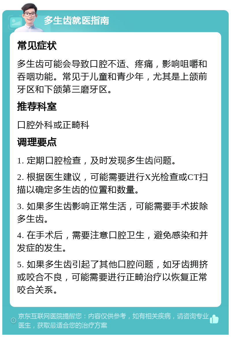 多生齿就医指南 常见症状 多生齿可能会导致口腔不适、疼痛，影响咀嚼和吞咽功能。常见于儿童和青少年，尤其是上颌前牙区和下颌第三磨牙区。 推荐科室 口腔外科或正畸科 调理要点 1. 定期口腔检查，及时发现多生齿问题。 2. 根据医生建议，可能需要进行X光检查或CT扫描以确定多生齿的位置和数量。 3. 如果多生齿影响正常生活，可能需要手术拔除多生齿。 4. 在手术后，需要注意口腔卫生，避免感染和并发症的发生。 5. 如果多生齿引起了其他口腔问题，如牙齿拥挤或咬合不良，可能需要进行正畸治疗以恢复正常咬合关系。