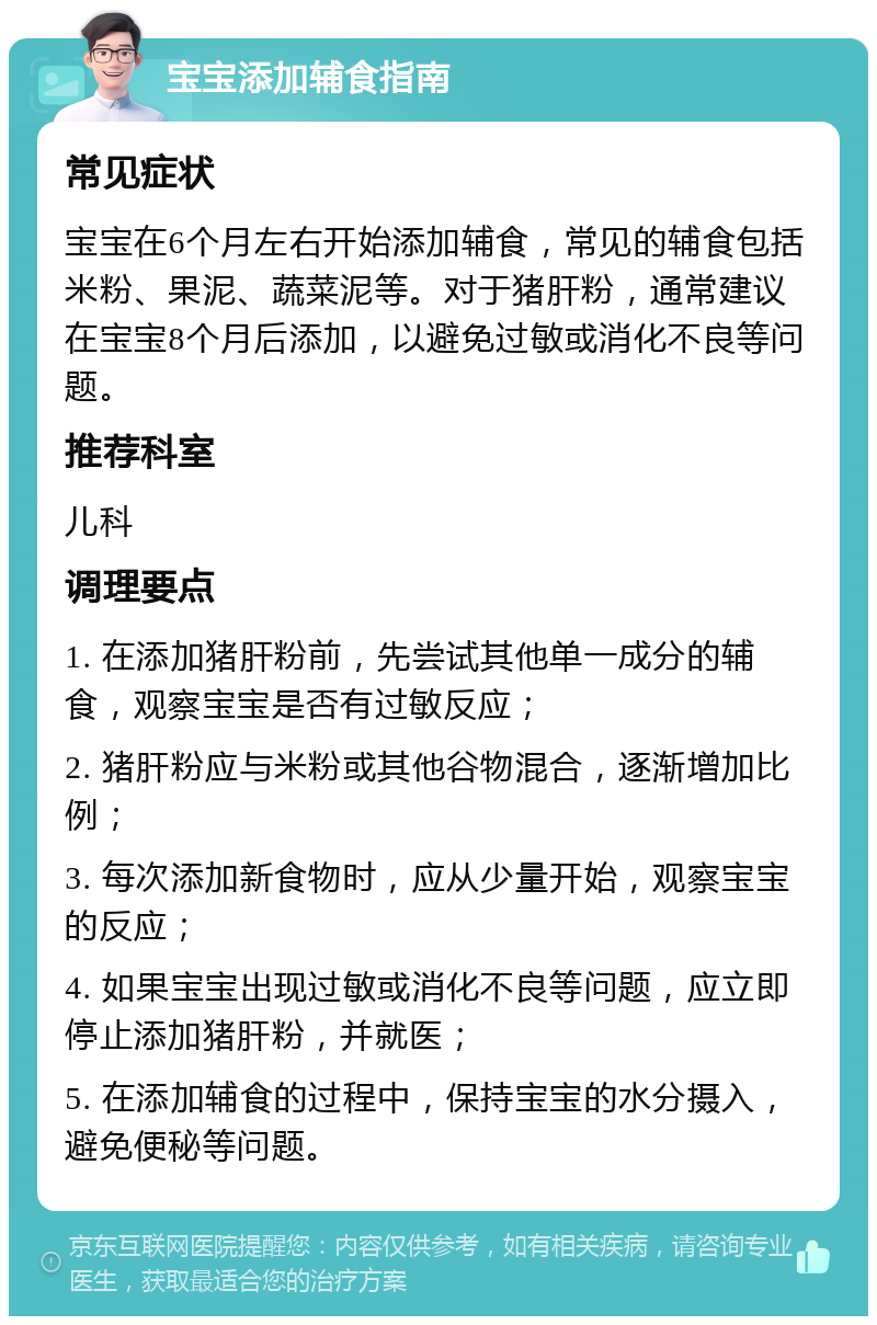 宝宝添加辅食指南 常见症状 宝宝在6个月左右开始添加辅食，常见的辅食包括米粉、果泥、蔬菜泥等。对于猪肝粉，通常建议在宝宝8个月后添加，以避免过敏或消化不良等问题。 推荐科室 儿科 调理要点 1. 在添加猪肝粉前，先尝试其他单一成分的辅食，观察宝宝是否有过敏反应； 2. 猪肝粉应与米粉或其他谷物混合，逐渐增加比例； 3. 每次添加新食物时，应从少量开始，观察宝宝的反应； 4. 如果宝宝出现过敏或消化不良等问题，应立即停止添加猪肝粉，并就医； 5. 在添加辅食的过程中，保持宝宝的水分摄入，避免便秘等问题。