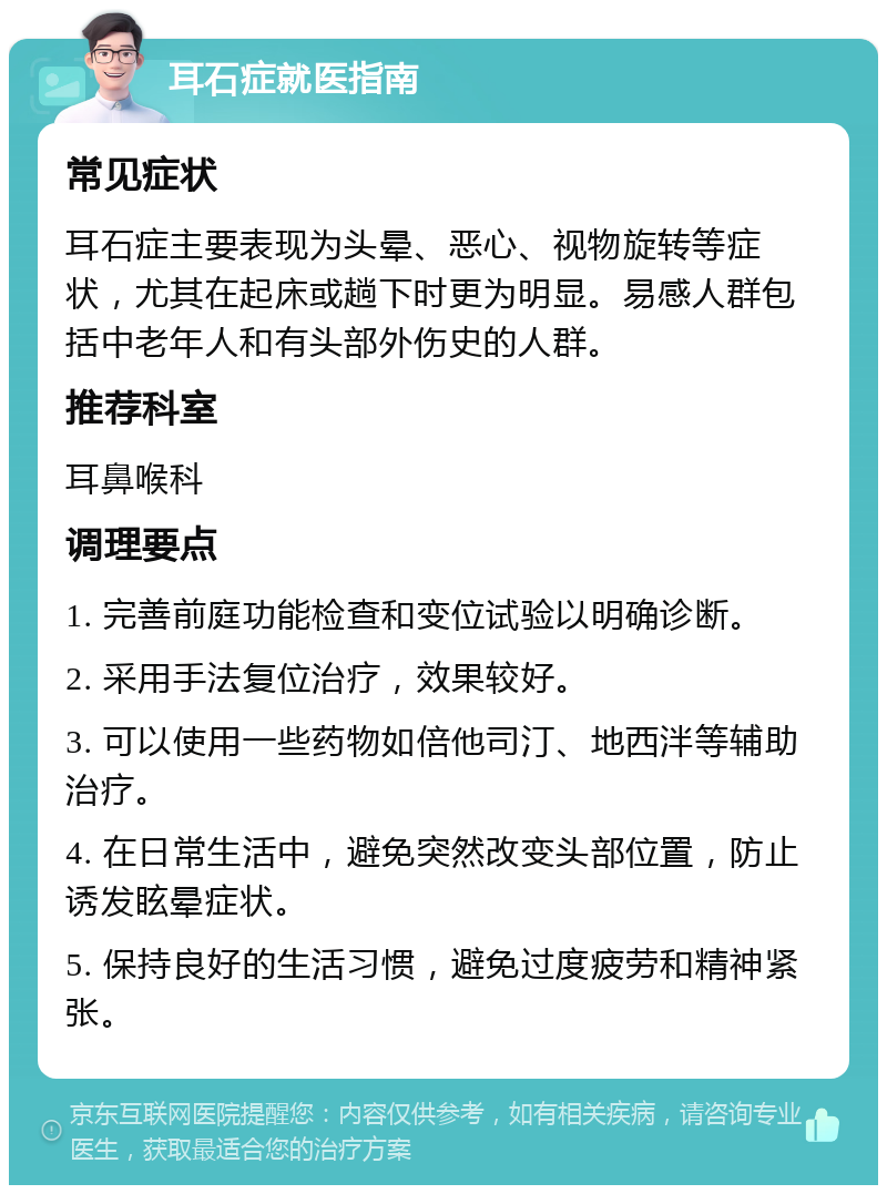 耳石症就医指南 常见症状 耳石症主要表现为头晕、恶心、视物旋转等症状，尤其在起床或趟下时更为明显。易感人群包括中老年人和有头部外伤史的人群。 推荐科室 耳鼻喉科 调理要点 1. 完善前庭功能检查和变位试验以明确诊断。 2. 采用手法复位治疗，效果较好。 3. 可以使用一些药物如倍他司汀、地西泮等辅助治疗。 4. 在日常生活中，避免突然改变头部位置，防止诱发眩晕症状。 5. 保持良好的生活习惯，避免过度疲劳和精神紧张。