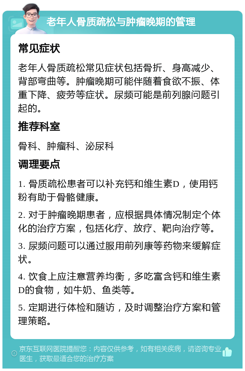 老年人骨质疏松与肿瘤晚期的管理 常见症状 老年人骨质疏松常见症状包括骨折、身高减少、背部弯曲等。肿瘤晚期可能伴随着食欲不振、体重下降、疲劳等症状。尿频可能是前列腺问题引起的。 推荐科室 骨科、肿瘤科、泌尿科 调理要点 1. 骨质疏松患者可以补充钙和维生素D，使用钙粉有助于骨骼健康。 2. 对于肿瘤晚期患者，应根据具体情况制定个体化的治疗方案，包括化疗、放疗、靶向治疗等。 3. 尿频问题可以通过服用前列康等药物来缓解症状。 4. 饮食上应注意营养均衡，多吃富含钙和维生素D的食物，如牛奶、鱼类等。 5. 定期进行体检和随访，及时调整治疗方案和管理策略。