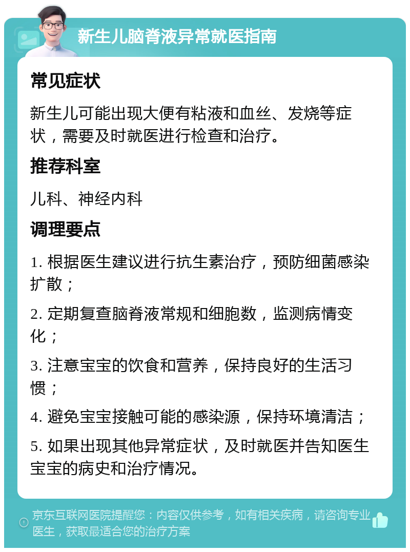 新生儿脑脊液异常就医指南 常见症状 新生儿可能出现大便有粘液和血丝、发烧等症状，需要及时就医进行检查和治疗。 推荐科室 儿科、神经内科 调理要点 1. 根据医生建议进行抗生素治疗，预防细菌感染扩散； 2. 定期复查脑脊液常规和细胞数，监测病情变化； 3. 注意宝宝的饮食和营养，保持良好的生活习惯； 4. 避免宝宝接触可能的感染源，保持环境清洁； 5. 如果出现其他异常症状，及时就医并告知医生宝宝的病史和治疗情况。