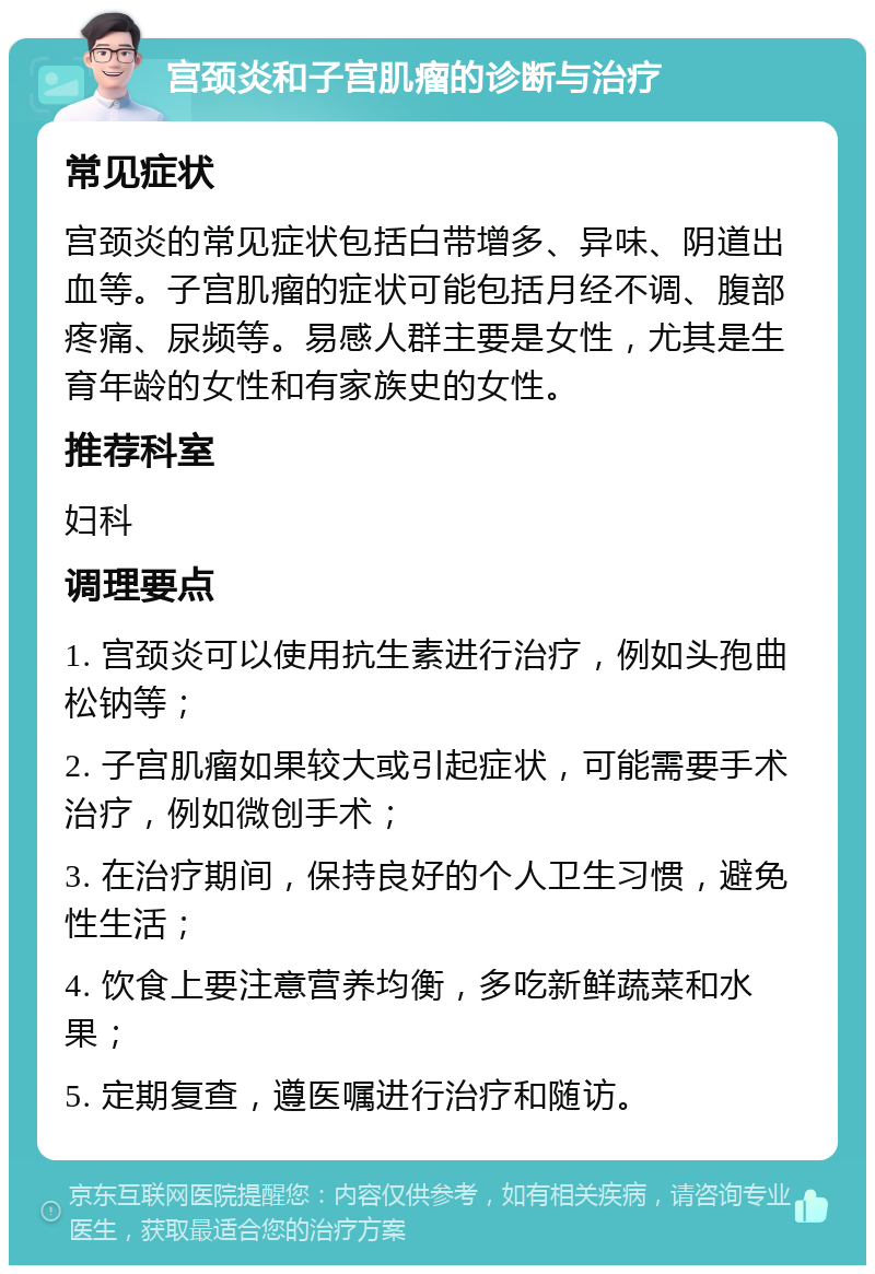 宫颈炎和子宫肌瘤的诊断与治疗 常见症状 宫颈炎的常见症状包括白带增多、异味、阴道出血等。子宫肌瘤的症状可能包括月经不调、腹部疼痛、尿频等。易感人群主要是女性，尤其是生育年龄的女性和有家族史的女性。 推荐科室 妇科 调理要点 1. 宫颈炎可以使用抗生素进行治疗，例如头孢曲松钠等； 2. 子宫肌瘤如果较大或引起症状，可能需要手术治疗，例如微创手术； 3. 在治疗期间，保持良好的个人卫生习惯，避免性生活； 4. 饮食上要注意营养均衡，多吃新鲜蔬菜和水果； 5. 定期复查，遵医嘱进行治疗和随访。