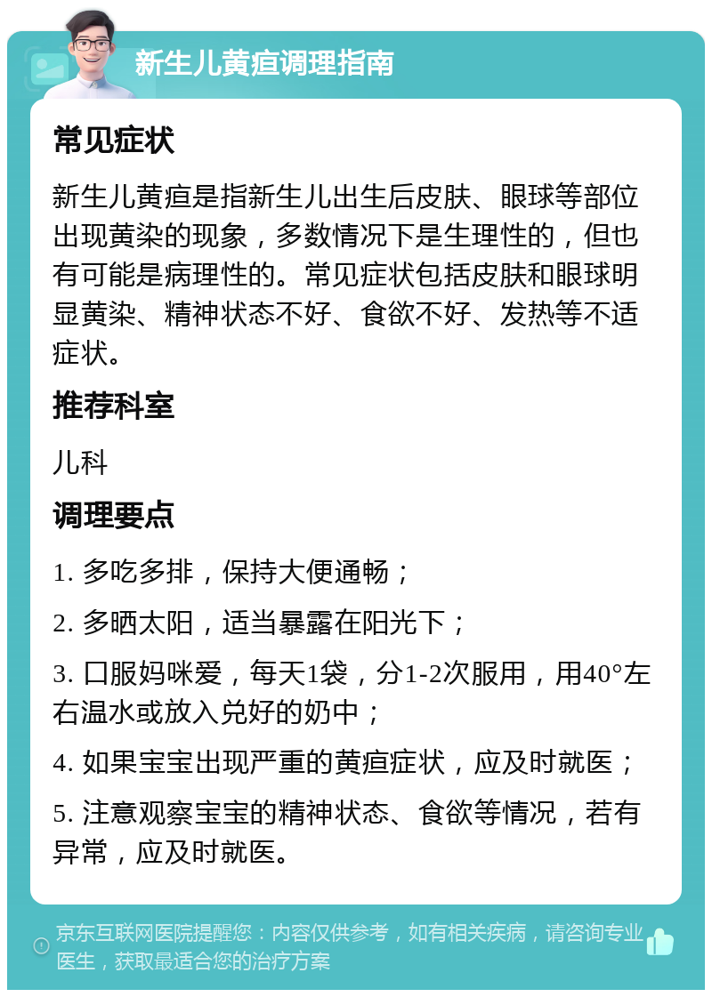 新生儿黄疸调理指南 常见症状 新生儿黄疸是指新生儿出生后皮肤、眼球等部位出现黄染的现象，多数情况下是生理性的，但也有可能是病理性的。常见症状包括皮肤和眼球明显黄染、精神状态不好、食欲不好、发热等不适症状。 推荐科室 儿科 调理要点 1. 多吃多排，保持大便通畅； 2. 多晒太阳，适当暴露在阳光下； 3. 口服妈咪爱，每天1袋，分1-2次服用，用40°左右温水或放入兑好的奶中； 4. 如果宝宝出现严重的黄疸症状，应及时就医； 5. 注意观察宝宝的精神状态、食欲等情况，若有异常，应及时就医。