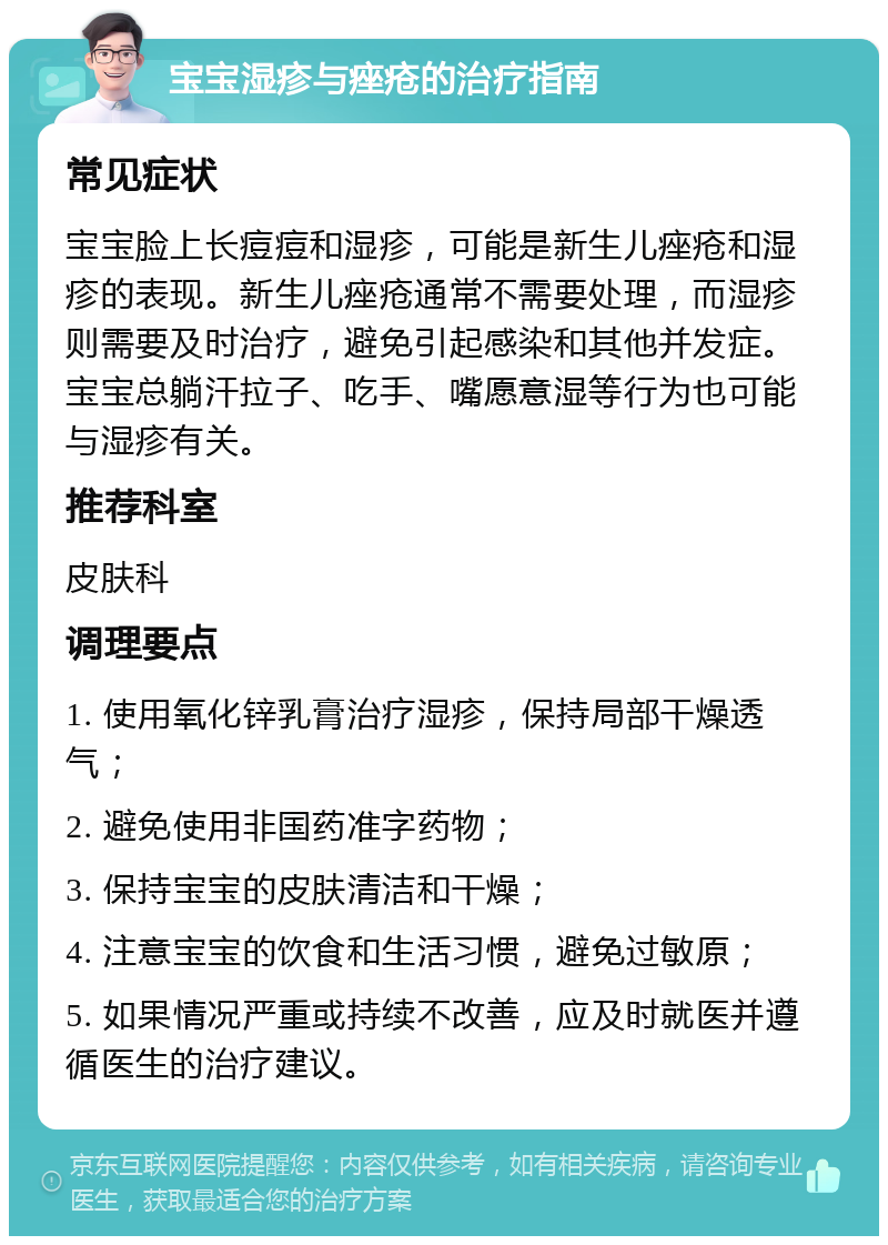 宝宝湿疹与痤疮的治疗指南 常见症状 宝宝脸上长痘痘和湿疹，可能是新生儿痤疮和湿疹的表现。新生儿痤疮通常不需要处理，而湿疹则需要及时治疗，避免引起感染和其他并发症。宝宝总躺汗拉子、吃手、嘴愿意湿等行为也可能与湿疹有关。 推荐科室 皮肤科 调理要点 1. 使用氧化锌乳膏治疗湿疹，保持局部干燥透气； 2. 避免使用非国药准字药物； 3. 保持宝宝的皮肤清洁和干燥； 4. 注意宝宝的饮食和生活习惯，避免过敏原； 5. 如果情况严重或持续不改善，应及时就医并遵循医生的治疗建议。