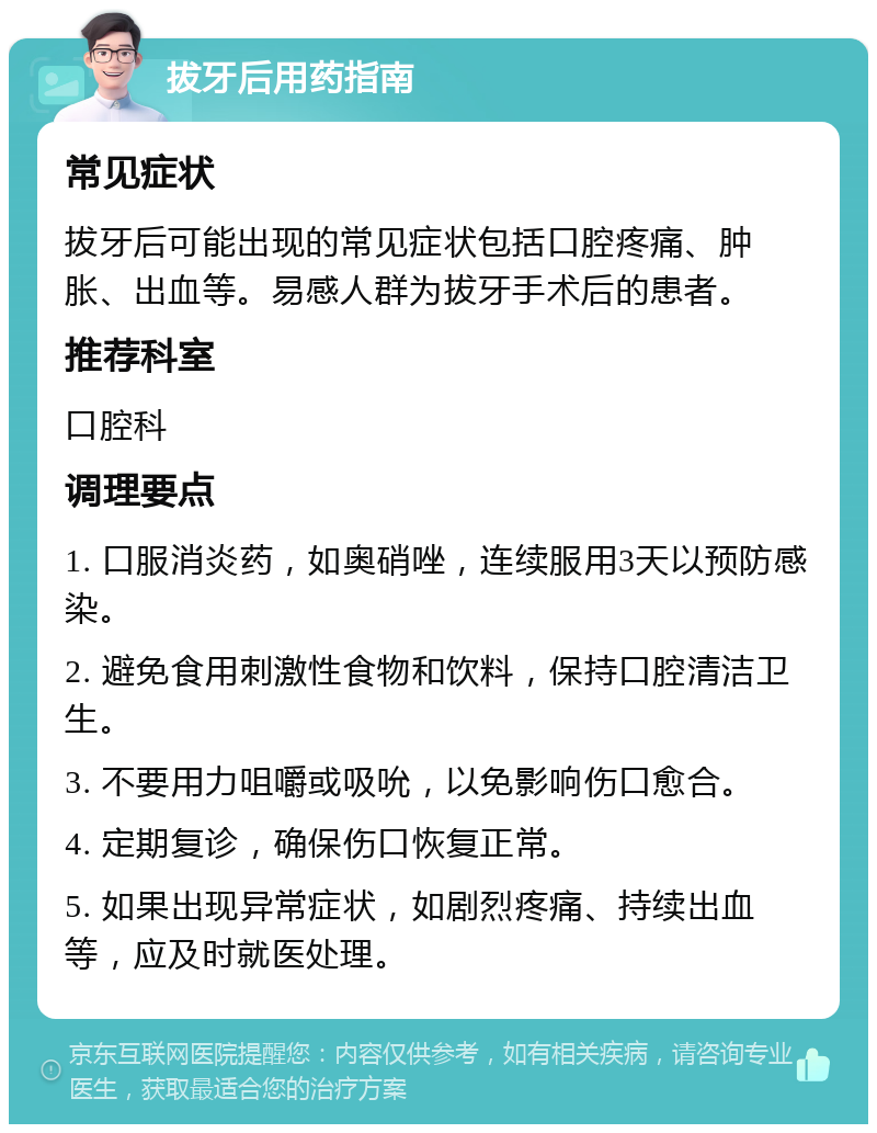 拔牙后用药指南 常见症状 拔牙后可能出现的常见症状包括口腔疼痛、肿胀、出血等。易感人群为拔牙手术后的患者。 推荐科室 口腔科 调理要点 1. 口服消炎药，如奥硝唑，连续服用3天以预防感染。 2. 避免食用刺激性食物和饮料，保持口腔清洁卫生。 3. 不要用力咀嚼或吸吮，以免影响伤口愈合。 4. 定期复诊，确保伤口恢复正常。 5. 如果出现异常症状，如剧烈疼痛、持续出血等，应及时就医处理。