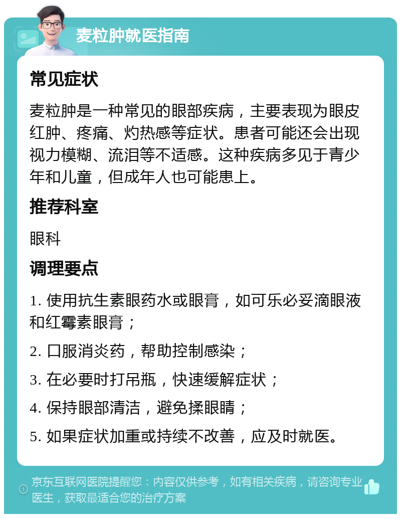 麦粒肿就医指南 常见症状 麦粒肿是一种常见的眼部疾病，主要表现为眼皮红肿、疼痛、灼热感等症状。患者可能还会出现视力模糊、流泪等不适感。这种疾病多见于青少年和儿童，但成年人也可能患上。 推荐科室 眼科 调理要点 1. 使用抗生素眼药水或眼膏，如可乐必妥滴眼液和红霉素眼膏； 2. 口服消炎药，帮助控制感染； 3. 在必要时打吊瓶，快速缓解症状； 4. 保持眼部清洁，避免揉眼睛； 5. 如果症状加重或持续不改善，应及时就医。