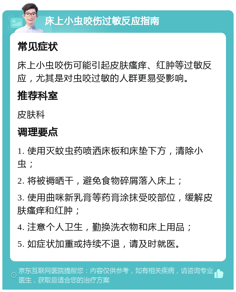 床上小虫咬伤过敏反应指南 常见症状 床上小虫咬伤可能引起皮肤瘙痒、红肿等过敏反应，尤其是对虫咬过敏的人群更易受影响。 推荐科室 皮肤科 调理要点 1. 使用灭蚊虫药喷洒床板和床垫下方，清除小虫； 2. 将被褥晒干，避免食物碎屑落入床上； 3. 使用曲咪新乳膏等药膏涂抹受咬部位，缓解皮肤瘙痒和红肿； 4. 注意个人卫生，勤换洗衣物和床上用品； 5. 如症状加重或持续不退，请及时就医。