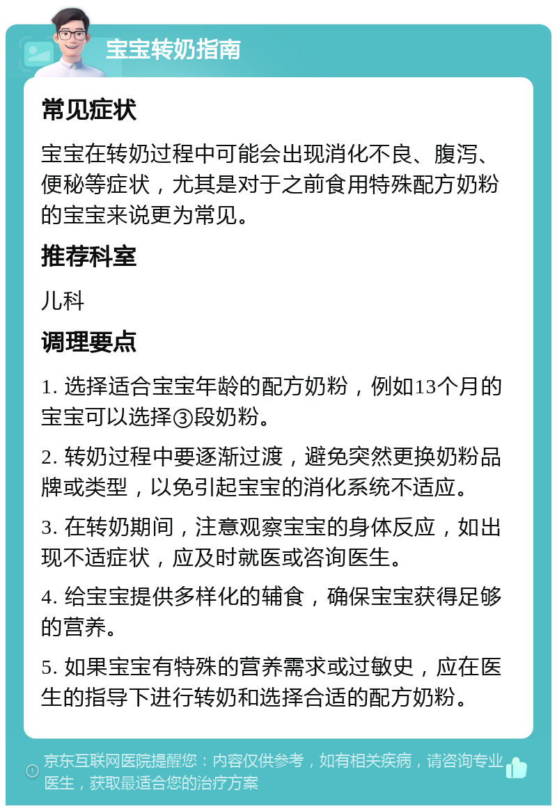 宝宝转奶指南 常见症状 宝宝在转奶过程中可能会出现消化不良、腹泻、便秘等症状，尤其是对于之前食用特殊配方奶粉的宝宝来说更为常见。 推荐科室 儿科 调理要点 1. 选择适合宝宝年龄的配方奶粉，例如13个月的宝宝可以选择③段奶粉。 2. 转奶过程中要逐渐过渡，避免突然更换奶粉品牌或类型，以免引起宝宝的消化系统不适应。 3. 在转奶期间，注意观察宝宝的身体反应，如出现不适症状，应及时就医或咨询医生。 4. 给宝宝提供多样化的辅食，确保宝宝获得足够的营养。 5. 如果宝宝有特殊的营养需求或过敏史，应在医生的指导下进行转奶和选择合适的配方奶粉。