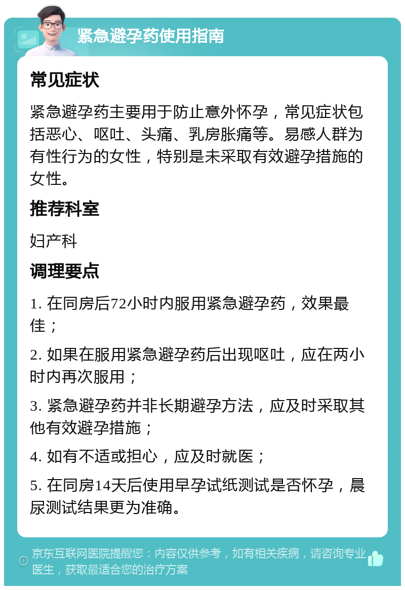 紧急避孕药使用指南 常见症状 紧急避孕药主要用于防止意外怀孕，常见症状包括恶心、呕吐、头痛、乳房胀痛等。易感人群为有性行为的女性，特别是未采取有效避孕措施的女性。 推荐科室 妇产科 调理要点 1. 在同房后72小时内服用紧急避孕药，效果最佳； 2. 如果在服用紧急避孕药后出现呕吐，应在两小时内再次服用； 3. 紧急避孕药并非长期避孕方法，应及时采取其他有效避孕措施； 4. 如有不适或担心，应及时就医； 5. 在同房14天后使用早孕试纸测试是否怀孕，晨尿测试结果更为准确。