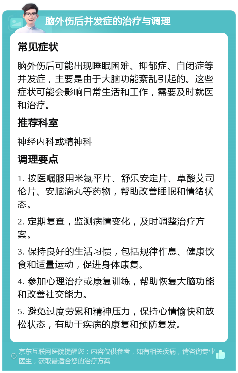 脑外伤后并发症的治疗与调理 常见症状 脑外伤后可能出现睡眠困难、抑郁症、自闭症等并发症，主要是由于大脑功能紊乱引起的。这些症状可能会影响日常生活和工作，需要及时就医和治疗。 推荐科室 神经内科或精神科 调理要点 1. 按医嘱服用米氮平片、舒乐安定片、草酸艾司伦片、安脑滴丸等药物，帮助改善睡眠和情绪状态。 2. 定期复查，监测病情变化，及时调整治疗方案。 3. 保持良好的生活习惯，包括规律作息、健康饮食和适量运动，促进身体康复。 4. 参加心理治疗或康复训练，帮助恢复大脑功能和改善社交能力。 5. 避免过度劳累和精神压力，保持心情愉快和放松状态，有助于疾病的康复和预防复发。