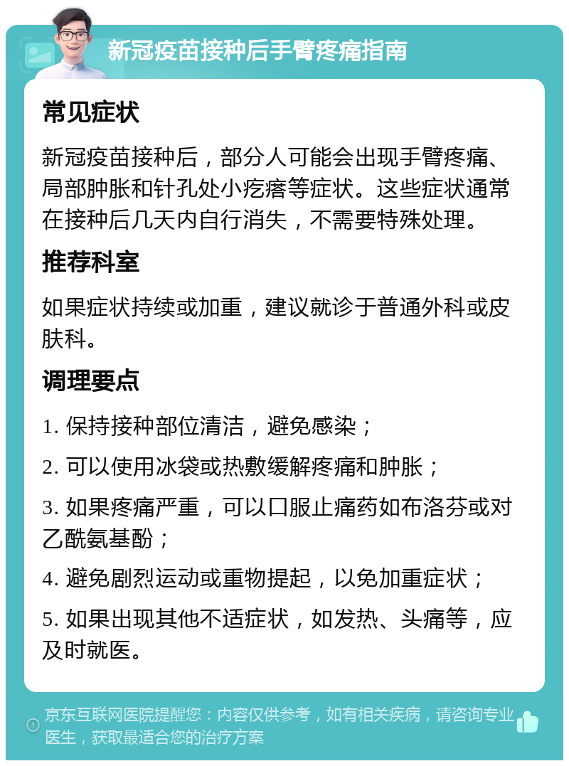 新冠疫苗接种后手臂疼痛指南 常见症状 新冠疫苗接种后，部分人可能会出现手臂疼痛、局部肿胀和针孔处小疙瘩等症状。这些症状通常在接种后几天内自行消失，不需要特殊处理。 推荐科室 如果症状持续或加重，建议就诊于普通外科或皮肤科。 调理要点 1. 保持接种部位清洁，避免感染； 2. 可以使用冰袋或热敷缓解疼痛和肿胀； 3. 如果疼痛严重，可以口服止痛药如布洛芬或对乙酰氨基酚； 4. 避免剧烈运动或重物提起，以免加重症状； 5. 如果出现其他不适症状，如发热、头痛等，应及时就医。