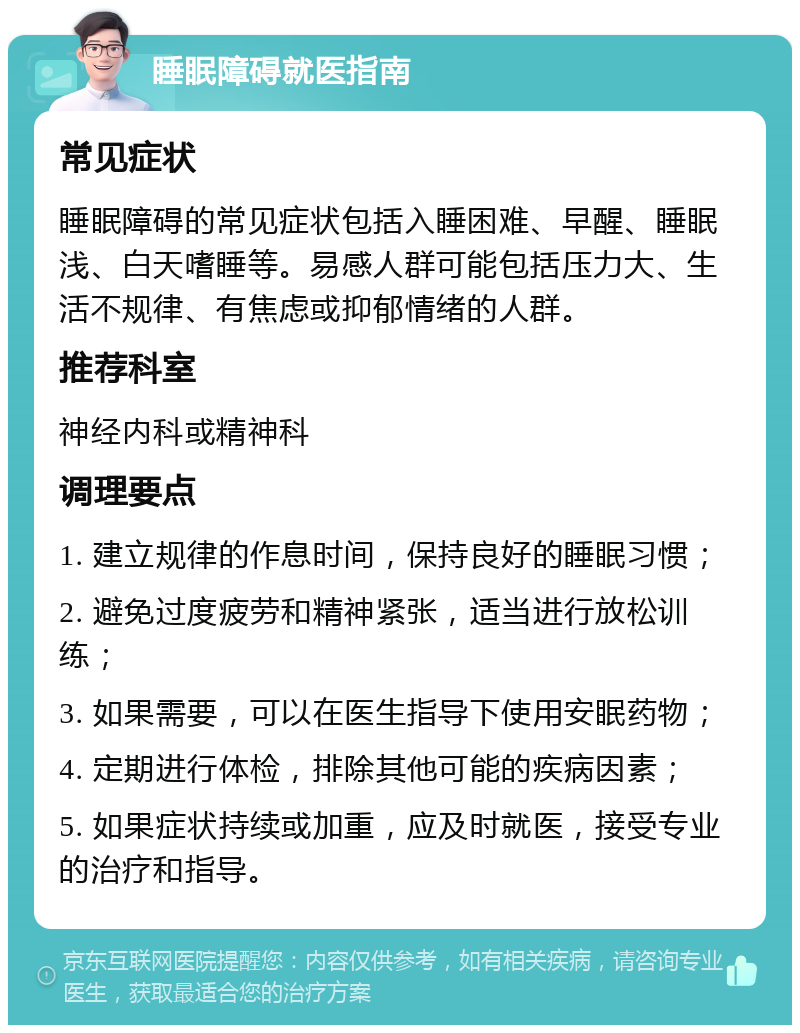 睡眠障碍就医指南 常见症状 睡眠障碍的常见症状包括入睡困难、早醒、睡眠浅、白天嗜睡等。易感人群可能包括压力大、生活不规律、有焦虑或抑郁情绪的人群。 推荐科室 神经内科或精神科 调理要点 1. 建立规律的作息时间，保持良好的睡眠习惯； 2. 避免过度疲劳和精神紧张，适当进行放松训练； 3. 如果需要，可以在医生指导下使用安眠药物； 4. 定期进行体检，排除其他可能的疾病因素； 5. 如果症状持续或加重，应及时就医，接受专业的治疗和指导。