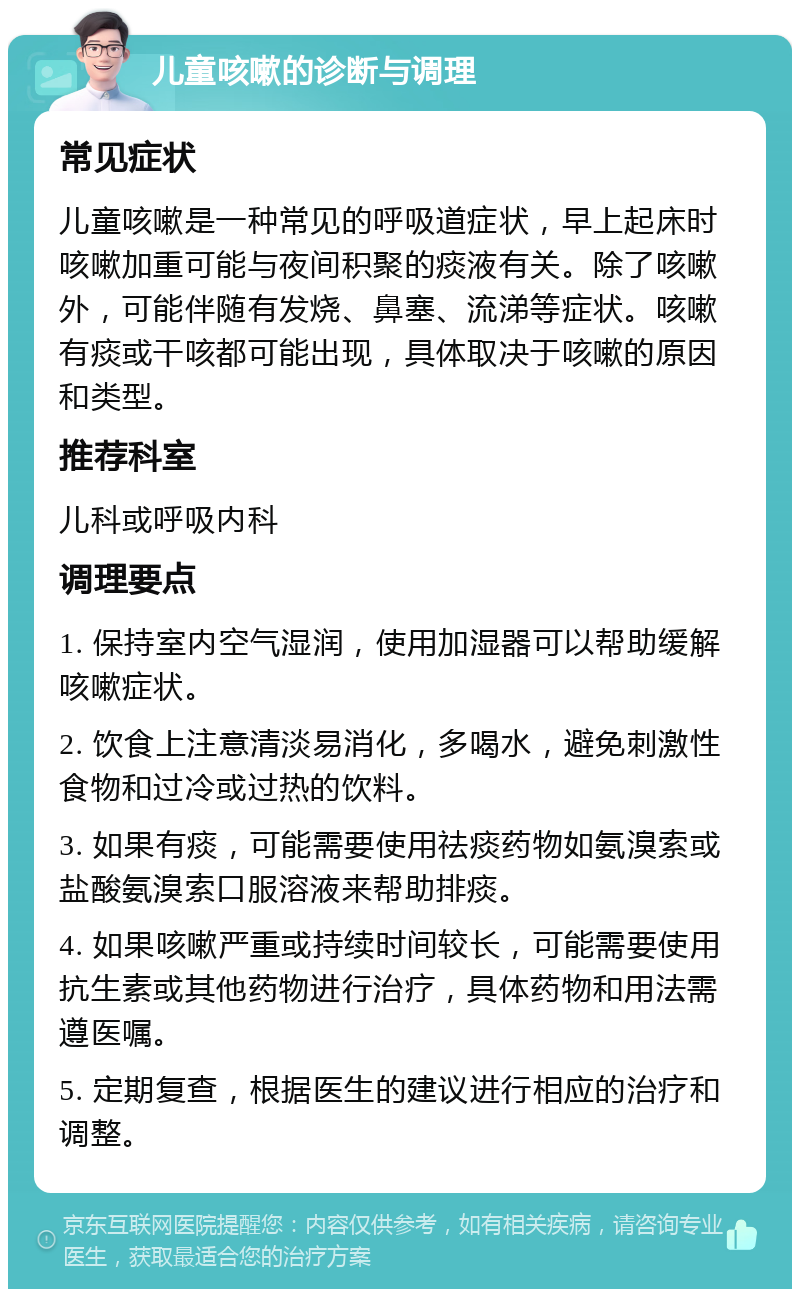 儿童咳嗽的诊断与调理 常见症状 儿童咳嗽是一种常见的呼吸道症状，早上起床时咳嗽加重可能与夜间积聚的痰液有关。除了咳嗽外，可能伴随有发烧、鼻塞、流涕等症状。咳嗽有痰或干咳都可能出现，具体取决于咳嗽的原因和类型。 推荐科室 儿科或呼吸内科 调理要点 1. 保持室内空气湿润，使用加湿器可以帮助缓解咳嗽症状。 2. 饮食上注意清淡易消化，多喝水，避免刺激性食物和过冷或过热的饮料。 3. 如果有痰，可能需要使用祛痰药物如氨溴索或盐酸氨溴索口服溶液来帮助排痰。 4. 如果咳嗽严重或持续时间较长，可能需要使用抗生素或其他药物进行治疗，具体药物和用法需遵医嘱。 5. 定期复查，根据医生的建议进行相应的治疗和调整。