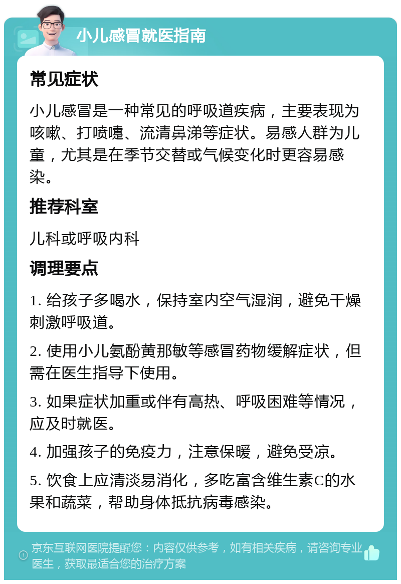 小儿感冒就医指南 常见症状 小儿感冒是一种常见的呼吸道疾病，主要表现为咳嗽、打喷嚏、流清鼻涕等症状。易感人群为儿童，尤其是在季节交替或气候变化时更容易感染。 推荐科室 儿科或呼吸内科 调理要点 1. 给孩子多喝水，保持室内空气湿润，避免干燥刺激呼吸道。 2. 使用小儿氨酚黄那敏等感冒药物缓解症状，但需在医生指导下使用。 3. 如果症状加重或伴有高热、呼吸困难等情况，应及时就医。 4. 加强孩子的免疫力，注意保暖，避免受凉。 5. 饮食上应清淡易消化，多吃富含维生素C的水果和蔬菜，帮助身体抵抗病毒感染。