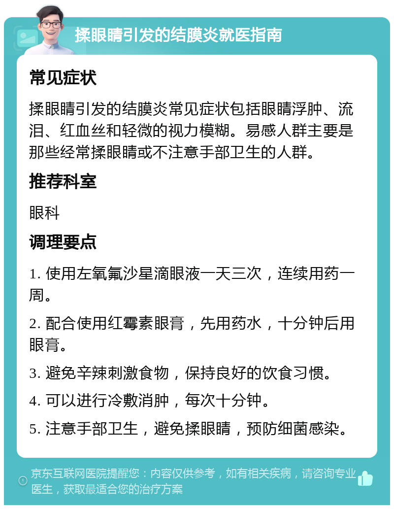 揉眼睛引发的结膜炎就医指南 常见症状 揉眼睛引发的结膜炎常见症状包括眼睛浮肿、流泪、红血丝和轻微的视力模糊。易感人群主要是那些经常揉眼睛或不注意手部卫生的人群。 推荐科室 眼科 调理要点 1. 使用左氧氟沙星滴眼液一天三次，连续用药一周。 2. 配合使用红霉素眼膏，先用药水，十分钟后用眼膏。 3. 避免辛辣刺激食物，保持良好的饮食习惯。 4. 可以进行冷敷消肿，每次十分钟。 5. 注意手部卫生，避免揉眼睛，预防细菌感染。