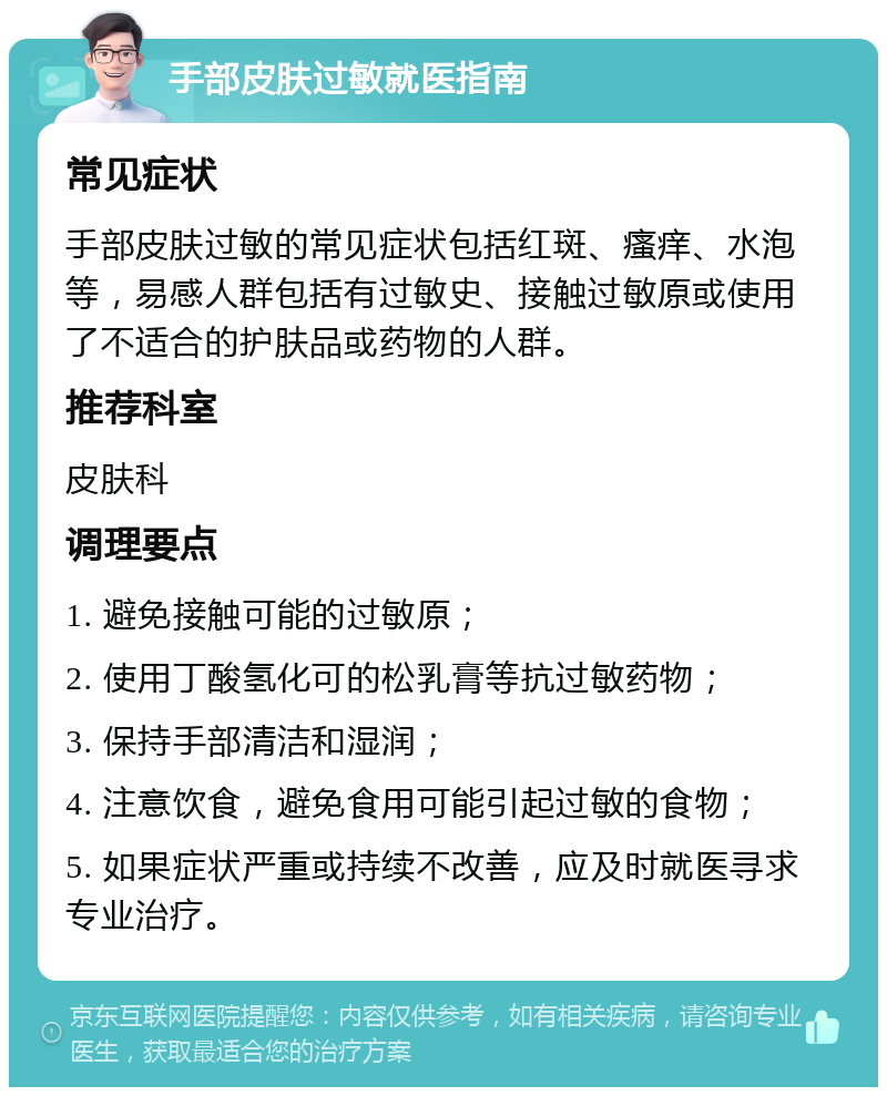 手部皮肤过敏就医指南 常见症状 手部皮肤过敏的常见症状包括红斑、瘙痒、水泡等，易感人群包括有过敏史、接触过敏原或使用了不适合的护肤品或药物的人群。 推荐科室 皮肤科 调理要点 1. 避免接触可能的过敏原； 2. 使用丁酸氢化可的松乳膏等抗过敏药物； 3. 保持手部清洁和湿润； 4. 注意饮食，避免食用可能引起过敏的食物； 5. 如果症状严重或持续不改善，应及时就医寻求专业治疗。