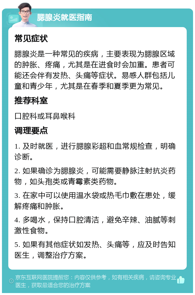 腮腺炎就医指南 常见症状 腮腺炎是一种常见的疾病，主要表现为腮腺区域的肿胀、疼痛，尤其是在进食时会加重。患者可能还会伴有发热、头痛等症状。易感人群包括儿童和青少年，尤其是在春季和夏季更为常见。 推荐科室 口腔科或耳鼻喉科 调理要点 1. 及时就医，进行腮腺彩超和血常规检查，明确诊断。 2. 如果确诊为腮腺炎，可能需要静脉注射抗炎药物，如头孢类或青霉素类药物。 3. 在家中可以使用温水袋或热毛巾敷在患处，缓解疼痛和肿胀。 4. 多喝水，保持口腔清洁，避免辛辣、油腻等刺激性食物。 5. 如果有其他症状如发热、头痛等，应及时告知医生，调整治疗方案。