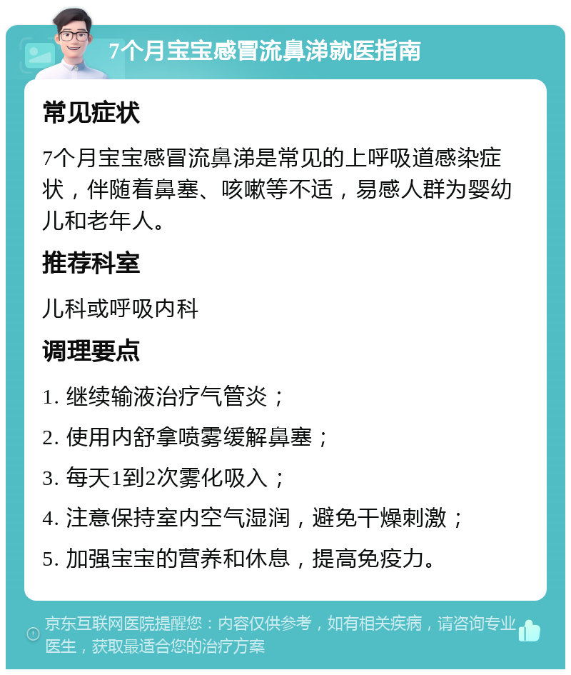 7个月宝宝感冒流鼻涕就医指南 常见症状 7个月宝宝感冒流鼻涕是常见的上呼吸道感染症状，伴随着鼻塞、咳嗽等不适，易感人群为婴幼儿和老年人。 推荐科室 儿科或呼吸内科 调理要点 1. 继续输液治疗气管炎； 2. 使用内舒拿喷雾缓解鼻塞； 3. 每天1到2次雾化吸入； 4. 注意保持室内空气湿润，避免干燥刺激； 5. 加强宝宝的营养和休息，提高免疫力。