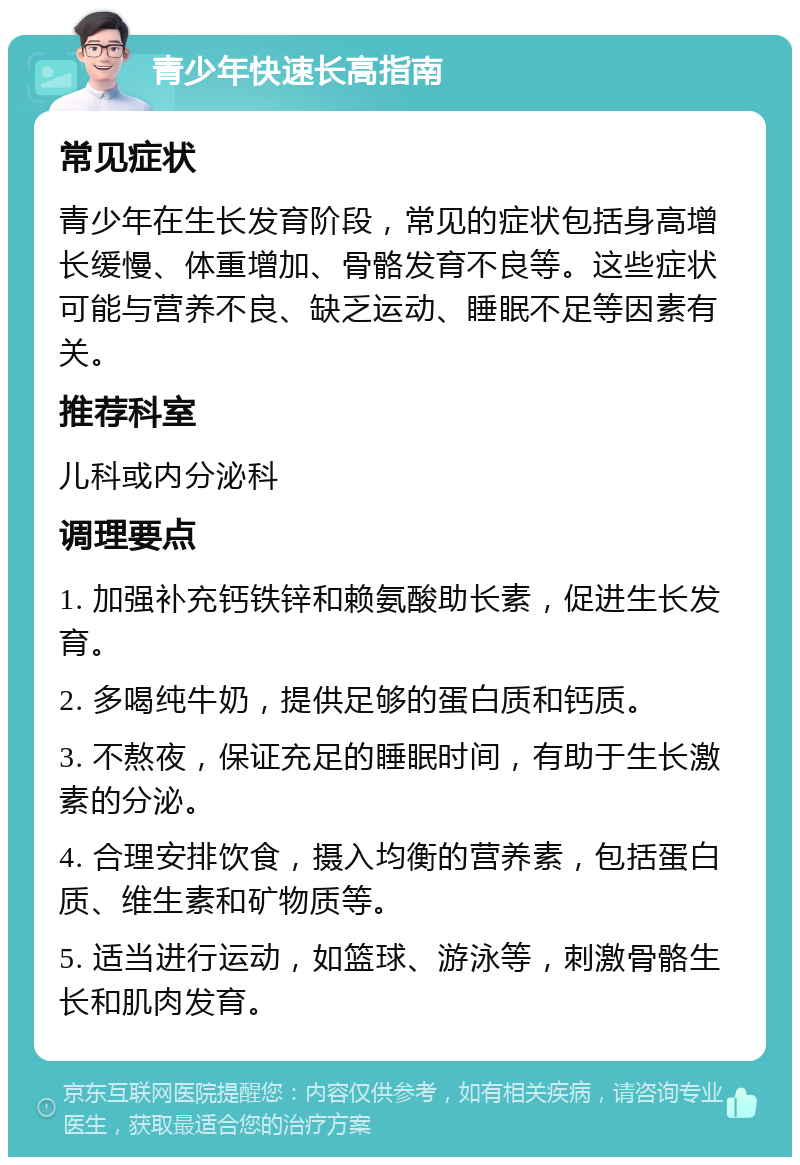 青少年快速长高指南 常见症状 青少年在生长发育阶段，常见的症状包括身高增长缓慢、体重增加、骨骼发育不良等。这些症状可能与营养不良、缺乏运动、睡眠不足等因素有关。 推荐科室 儿科或内分泌科 调理要点 1. 加强补充钙铁锌和赖氨酸助长素，促进生长发育。 2. 多喝纯牛奶，提供足够的蛋白质和钙质。 3. 不熬夜，保证充足的睡眠时间，有助于生长激素的分泌。 4. 合理安排饮食，摄入均衡的营养素，包括蛋白质、维生素和矿物质等。 5. 适当进行运动，如篮球、游泳等，刺激骨骼生长和肌肉发育。