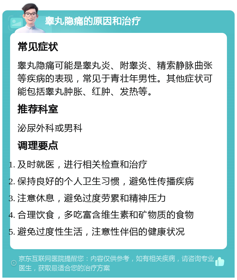 睾丸隐痛的原因和治疗 常见症状 睾丸隐痛可能是睾丸炎、附睾炎、精索静脉曲张等疾病的表现，常见于青壮年男性。其他症状可能包括睾丸肿胀、红肿、发热等。 推荐科室 泌尿外科或男科 调理要点 及时就医，进行相关检查和治疗 保持良好的个人卫生习惯，避免性传播疾病 注意休息，避免过度劳累和精神压力 合理饮食，多吃富含维生素和矿物质的食物 避免过度性生活，注意性伴侣的健康状况