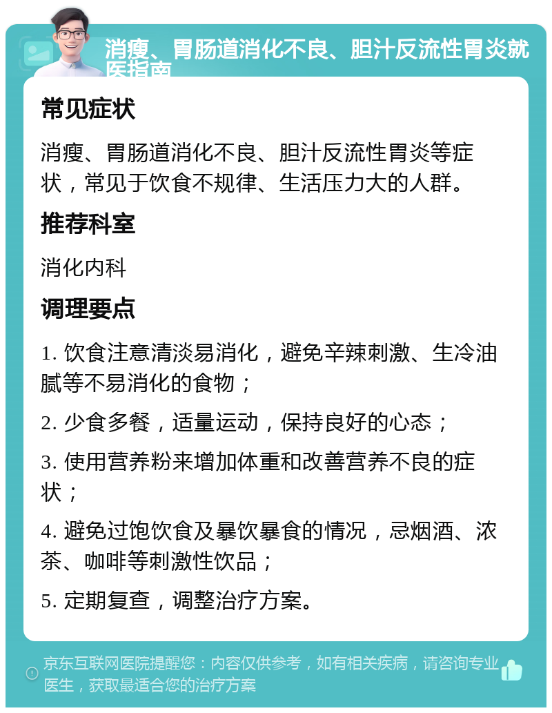 消瘦、胃肠道消化不良、胆汁反流性胃炎就医指南 常见症状 消瘦、胃肠道消化不良、胆汁反流性胃炎等症状，常见于饮食不规律、生活压力大的人群。 推荐科室 消化内科 调理要点 1. 饮食注意清淡易消化，避免辛辣刺激、生冷油腻等不易消化的食物； 2. 少食多餐，适量运动，保持良好的心态； 3. 使用营养粉来增加体重和改善营养不良的症状； 4. 避免过饱饮食及暴饮暴食的情况，忌烟酒、浓茶、咖啡等刺激性饮品； 5. 定期复查，调整治疗方案。